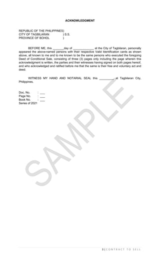 3 | C O N T R A C T T O S E L L
ACKNOWLEDGMENT
REPUBLIC OF THE PHILIPPINES)
CITY OF TAGBILARAN ) S.S.
PROVINCE OF BOHOL )
BEFORE ME, this _______day of _____________ at the City of Tagbilaran, personally
appeared the above-named persons with their respective Valid Identification cards as shown
above, all known to me and to me known to be the same persons who executed the foregoing
Deed of Conditional Sale, consisting of three (3) pages only including the page wherein this
acknowledgment is written, the parties and their witnesses having signed on both pages hereof,
and who acknowledged and ratified before me that the same is their free and voluntary act and
deed.
WITNESS MY HAND AND NOTARIAL SEAL this _________ at Tagbilaran City,
Philippines.
Doc. No. : ___
Page No. : ___
Book No. : ___
Series of 2021
 