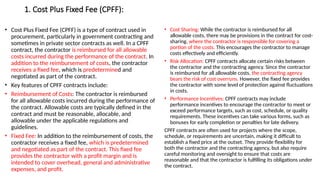 1. Cost Plus Fixed Fee (CPFF):
• Cost Plus Fixed Fee (CPFF) is a type of contract used in
procurement, particularly in government contracting and
sometimes in private sector contracts as well. In a CPFF
contract, the contractor is reimbursed for all allowable
costs incurred during the performance of the contract. In
addition to the reimbursement of costs, the contractor
receives a fixed fee, which is predetermined and
negotiated as part of the contract.
• Key features of CPFF contracts include:
• Reimbursement of Costs: The contractor is reimbursed
for all allowable costs incurred during the performance of
the contract. Allowable costs are typically defined in the
contract and must be reasonable, allocable, and
allowable under the applicable regulations and
guidelines.
• Fixed Fee: In addition to the reimbursement of costs, the
contractor receives a fixed fee, which is predetermined
and negotiated as part of the contract. This fixed fee
provides the contractor with a profit margin and is
intended to cover overhead, general and administrative
expenses, and profit.
• Cost Sharing: While the contractor is reimbursed for all
allowable costs, there may be provisions in the contract for cost-
sharing, where the contractor is responsible for covering a
portion of the costs. This encourages the contractor to manage
costs effectively and efficiently.
• Risk Allocation: CPFF contracts allocate certain risks between
the contractor and the contracting agency. Since the contractor
is reimbursed for all allowable costs, the contracting agency
bears the risk of cost overruns. However, the fixed fee provides
the contractor with some level of protection against fluctuations
in costs.
• Performance Incentives: CPFF contracts may include
performance incentives to encourage the contractor to meet or
exceed performance targets, such as cost, schedule, or quality
requirements. These incentives can take various forms, such as
bonuses for early completion or penalties for late delivery.
CPFF contracts are often used for projects where the scope,
schedule, or requirements are uncertain, making it difficult to
establish a fixed price at the outset. They provide flexibility for
both the contractor and the contracting agency, but also require
careful monitoring and oversight to ensure that costs are
reasonable and that the contractor is fulfilling its obligations under
the contract.
 