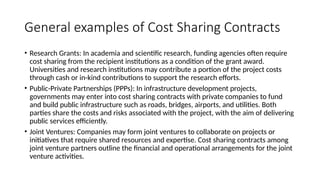 General examples of Cost Sharing Contracts
• Research Grants: In academia and scientific research, funding agencies often require
cost sharing from the recipient institutions as a condition of the grant award.
Universities and research institutions may contribute a portion of the project costs
through cash or in-kind contributions to support the research efforts.
• Public-Private Partnerships (PPPs): In infrastructure development projects,
governments may enter into cost sharing contracts with private companies to fund
and build public infrastructure such as roads, bridges, airports, and utilities. Both
parties share the costs and risks associated with the project, with the aim of delivering
public services efficiently.
• Joint Ventures: Companies may form joint ventures to collaborate on projects or
initiatives that require shared resources and expertise. Cost sharing contracts among
joint venture partners outline the financial and operational arrangements for the joint
venture activities.
 