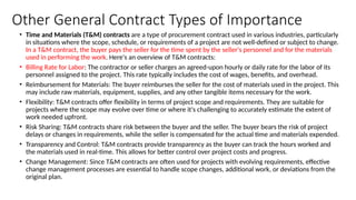Other General Contract Types of Importance
• Time and Materials (T&M) contracts are a type of procurement contract used in various industries, particularly
in situations where the scope, schedule, or requirements of a project are not well-defined or subject to change.
In a T&M contract, the buyer pays the seller for the time spent by the seller's personnel and for the materials
used in performing the work. Here's an overview of T&M contracts:
• Billing Rate for Labor: The contractor or seller charges an agreed-upon hourly or daily rate for the labor of its
personnel assigned to the project. This rate typically includes the cost of wages, benefits, and overhead.
• Reimbursement for Materials: The buyer reimburses the seller for the cost of materials used in the project. This
may include raw materials, equipment, supplies, and any other tangible items necessary for the work.
• Flexibility: T&M contracts offer flexibility in terms of project scope and requirements. They are suitable for
projects where the scope may evolve over time or where it's challenging to accurately estimate the extent of
work needed upfront.
• Risk Sharing: T&M contracts share risk between the buyer and the seller. The buyer bears the risk of project
delays or changes in requirements, while the seller is compensated for the actual time and materials expended.
• Transparency and Control: T&M contracts provide transparency as the buyer can track the hours worked and
the materials used in real-time. This allows for better control over project costs and progress.
• Change Management: Since T&M contracts are often used for projects with evolving requirements, effective
change management processes are essential to handle scope changes, additional work, or deviations from the
original plan.
 