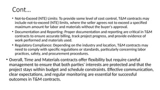 Cont…
• Not-to-Exceed (NTE) Limits: To provide some level of cost control, T&M contracts may
include not-to-exceed (NTE) limits, where the seller agrees not to exceed a specified
maximum amount for labor and materials without the buyer's approval.
• Documentation and Reporting: Proper documentation and reporting are critical in T&M
contracts to ensure accurate billing, track project progress, and provide evidence of
work performed and materials used.
• Regulatory Compliance: Depending on the industry and location, T&M contracts may
need to comply with specific regulations or standards, particularly concerning labor
practices, safety, and procurement procedures.
• Overall, Time and Materials contracts offer flexibility but require careful
management to ensure that both parties' interests are protected and that the
project stays within budget and schedule constraints. Effective communication,
clear expectations, and regular monitoring are essential for successful
outcomes in T&M contracts.
 