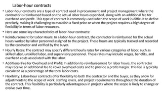 Labor-hour contracts
• Labor-hour contracts are a type of contract used in procurement and project management where the
contractor is reimbursed based on the actual labor hours expended, along with an additional fee for
overhead and profit. This type of contract is commonly used when the scope of work is difficult to define
precisely, making it challenging to establish a fixed price or when the project requires a high degree of
flexibility in terms of labor resources.
• Here are some key characteristics of labor-hour contracts:
• Reimbursement for Labor Hours: In a labor-hour contract, the contractor is reimbursed for the actual
hours worked by labor personnel assigned to the project. These hours are typically tracked and recorded
by the contractor and verified by the buyer.
• Hourly Rates: The contract may specify different hourly rates for various categories of labor, such as
skilled labor, unskilled labor, and supervisory personnel. These rates may include wages, benefits, and
overhead costs associated with the labor.
• Additional Fee for Overhead and Profit: In addition to reimbursement for labor hours, the contractor
may receive an additional fee to cover overhead costs and to provide a profit margin. This fee is typically
calculated as a percentage of the total labor costs.
• Flexibility: Labor-hour contracts offer flexibility to both the contractor and the buyer, as they allow for
adjustments to the scope of work, staffing levels, and project requirements throughout the duration of
the contract. This flexibility is particularly advantageous in projects where the scope is likely to change or
evolve over time.
 