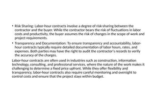 • Risk Sharing: Labor-hour contracts involve a degree of risk-sharing between the
contractor and the buyer. While the contractor bears the risk of fluctuations in labor
costs and productivity, the buyer assumes the risk of changes in the scope of work and
project requirements.
• Transparency and Documentation: To ensure transparency and accountability, labor-
hour contracts typically require detailed documentation of labor hours, rates, and
expenses. Both parties may have the right to audit the contractor's records to verify
the accuracy of the charges.
Labor-hour contracts are often used in industries such as construction, information
technology, consulting, and professional services, where the nature of the work makes it
challenging to determine a fixed price upfront. While they offer flexibility and
transparency, labor-hour contracts also require careful monitoring and oversight to
control costs and ensure that the project stays within budget.
 