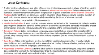 Letter Contracts:
• A letter contract, also known as a letter of intent or a preliminary agreement, is a type of contract used in
procurement and business transactions. It serves as a temporary arrangement between two parties to
authorize the commencement of work or the provision of goods or services before a formal contract is
finalized. Letter contracts are commonly used in situations where it is necessary to expedite the start of
work or to provide interim authorization while negotiating the terms of a formal contract.
• Here are some key characteristics of letter contracts:
• Interim Authorization: A letter contract provides interim authorization for the contractor to begin work or
provide goods or services before a formal contract is executed. It allows the parties to initiate the project
or transaction promptly, without waiting for the completion of the entire contracting process.
• Temporary Nature: Letter contracts are temporary agreements that are intended to be replaced by a
formal contract once the terms and conditions have been fully negotiated and agreed upon by both
parties. They typically have a limited duration and are subject to specific terms and conditions outlined in
the letter.
• Basic Terms: While letter contracts are less formal than traditional contracts, they typically include
essential terms and conditions such as the scope of work, pricing, delivery schedule, and any other key
terms necessary to initiate the project or transaction.
• Negotiation of Formal Contract: After the letter contract is issued and work begins, the parties continue
to negotiate the terms of the formal contract. Once the negotiations are complete, the parties execute
the formal contract, which supersedes the letter contract.
 