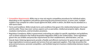 • Competition Requirements: BOAs may or may not require competitive procedures for individual orders,
depending on the regulations and policies governing the procurement process. In some cases, multiple
suppliers may compete for orders issued against the BOA, while in others, the BOA may be awarded on a
sole-source basis.
• Terms and Conditions: BOAs include terms and conditions that govern the relationship between the buyer
and the seller. These may cover various aspects such as warranties, intellectual property rights, dispute
resolution mechanisms, and termination provisions.
• Regulatory Compliance: BOAs in government contracting are subject to specific regulations and guidelines,
such as those outlined in the Federal Acquisition Regulation (FAR) in the United States. These regulations
govern the use of BOAs and prescribe requirements for their establishment, administration, and use.
• Overall, Basic Ordering Agreements provide a flexible and efficient mechanism for government agencies and
large organizations to procure goods and services from pre-approved suppliers. They help streamline the
procurement process, promote competition, and facilitate long-term business relationships between buyers
and sellers.
 