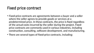 Fixed price contract
• Fixed-price contracts are agreements between a buyer and a seller
where the seller agrees to provide goods or services at a
predetermined price. In these contracts, the price is fixed regardless
of the actual costs incurred by the seller during the project. Fixed-
price contracts are commonly used in various industries, including
construction, consulting, software development, and manufacturing.
• There are several types of fixed-price contracts, including:
 