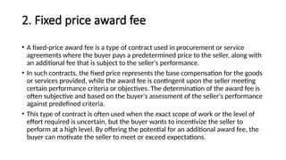2. Fixed price award fee
• A fixed-price award fee is a type of contract used in procurement or service
agreements where the buyer pays a predetermined price to the seller, along with
an additional fee that is subject to the seller's performance.
• In such contracts, the fixed price represents the base compensation for the goods
or services provided, while the award fee is contingent upon the seller meeting
certain performance criteria or objectives. The determination of the award fee is
often subjective and based on the buyer's assessment of the seller's performance
against predefined criteria.
• This type of contract is often used when the exact scope of work or the level of
effort required is uncertain, but the buyer wants to incentivize the seller to
perform at a high level. By offering the potential for an additional award fee, the
buyer can motivate the seller to meet or exceed expectations.
 
