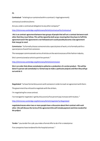 P1
Contractual- “relatingtoor containedwithinacontract (= legal agreement):
contractual conditions/terms
Are you undera contractual obligationtoanyothercompany?”
http://dictionary.cambridge.org/dictionary/british/contractual?q=Contractual
this is an contract agreementbetweentwo groups ofpeople that will set a contract betweeneach
other that they must follow.This will be signedby both prays meaningthat theyhave to fulfil the
agreementand if the agreementis not followedoutit could possiblybecome a law agreement
that may go to court
Commission- “toformallychoose someonetodoa special piece of work,orto formallyaskfora
special piece of workfromsomeone:
The newspapercommissionedaseriesof articlesonthe worstexcessesof the fashionindustry.
She'scommissionedanartistto paintherportrait.”
http://dictionary.cambridge.org/dictionary/british/commission
this is an order that allows somebodyto authorize a production of a certon product . Thiswill be
done if a person ask somebodyin a formal way to make a particular projects and then theywill go
out and do it
Negotiated-“tohave formal discussionswithsomeoneinordertoreach an agreementwiththem:
The governmenthasrefusedtonegotiate withthe strikers.
I'm negotiatingforanewcontract.
I've managedto negotiate (=getby discussion)afive percentpayincrease withmyboss.”
http://dictionary.cambridge.org/dictionary/british/negotiate?q=Negotiated
negotiatedmeanswhen two or more people have a discussionabout theircontract with each
other .thiswill discuss the termsof the agreementthiswill include payment and time neededfor
the prdject
Tender-“youtenderfora job,youmake a formal offerto doit for a statedprice:
Five companieshave tenderedforthe hospitalcontract.”
 