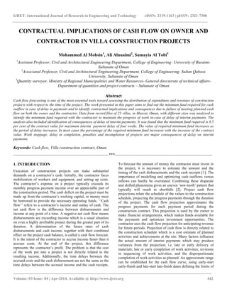 IJRET: International Journal of Research in Engineering and Technology eISSN: 2319-1163 | pISSN: 2321-7308
_________________________________________________________________________________________
Volume: 03 Issue: 04 | Apr-2014, Available @ http://www.ijret.org 442
CONTRACTUAL IMPLICATIONS OF CASH FLOW ON OWNER AND
CONTRACTOR IN VILLA CONSTRUCTION PROJECTS
Mohammed Al Mohsin1
, Ali Alnuaimi2
, Sumayia Al Tobi3
1
Assistant Professor, Civil and Architectural Engineering Department, College of Engineering- University of Buraimi-
Sultanate of Oman
2
Associated Professor, Civil and Architectural Engineering Department, College of Engineering- Sultan Qaboos
University, Sultanate of Oman
3
Quantity surveyor, Ministry of Regional Municipalities and Water Resources- General directorate of technical affairs-
Department of quantities and project contracts – Sultanate of Oman
Abstract
Cash flow forecasting is one of the most essential tools toward assessing the distribution of expenditure and revenues of construction
projects with respect to the time of the project. The work presented in this paper aims to find out the minimum fund required for cash
outflow in case of delay in payments and to identify contractual implications and consequences due to failure of meeting planned cash
flow on both the owner and the contractor. Data from record files of 25 villas, in Muscat, Oman, with different sizes was analysed to
identify the minimum fund required with the contractor to maintain the progress of work in-case of delay of interim payments. The
analysis also included identification of consequences of delay of interim payments. It was found that the minimum fund required is 8.5
per cent of the contract value for maximum interim payment delay of four weeks. The value of required minimum fund increases as
the period of delay increases. In most cases the percentage of the required minimum fund increases with the increase of the contract
value. Work stoppage, delay in completion, penalties and incompletion of projects are major consequences of delay on interim
payments.
Keywords: Cash flow, Villa construction contract, Oman
----------------------------------------------------------------------***------------------------------------------------------------------------
1. INTRODUCTION
Execution of construction projects can make substantial
demands on a contractor‟s cash. Initially, the contractor faces
mobilization of workers and equipment, and setting up costs.
The contractor‟s expense on a project typically exceeds its
monthly progress payment income over an appreciable part of
the construction period. The cash deficit on the project must be
made up from the contractor‟s working capital, or money must
be borrowed to provide the necessary operating funds. „„Cash
flow‟‟ refers to a contractor‟s income and outlay of cash. The
net cash flow is the difference between disbursements and
income at any point of a time. A negative net cash flow means
disbursements are exceeding income which is a usual situation
on even a highly profitable project during the greater part of its
duration. A determination of the future rates of cash
disbursements and cash income, together with their combined
effect on the project cash balance, is called a cash flow forecast.
It is the intent of the contractor to accrue income faster than it
accrues costs. At the end of the project, this difference
represents the contractor‟s profit. The problem is that the cost
of the work put into a project is not directly related to the
resulting income. Additionally, the time delays between the
accrued costs and the cash disbursement are not the same as the
time delays between the accrued income and the cash receipts.
To forecast the amount of money the contractor must invest in
the project, it is necessary to estimate the amount and the
timing of the cash disbursements and the cash receipts [1]. The
importance of modelling and optimizing cash outflows versus
inflows can hardly be overstated. Combining these disparate
and shifted phenomena gives an uneven „saw-tooth‟ pattern that
typically will result in shortfalls [2]. Project cash flow
projections relate the schedule of the values to the construction
schedule, projecting the progress payments through the duration
of the project. The cash flow projection approximates the
progress payments for each payment period during the
construction contract. This projection is used by the owner to
make financial arrangements, which makes funds available for
the payments and optimizes investment opportunities. The
contractor uses the cash flow projection for anticipating revenue
for future periods. Projection of cash flow is directly related to
the construction schedule which is a cost estimate of planned
activities and achievements at the site. Many factors influence
the actual amount of interim payments which may produce
variances from the projection; i.e. late or early delivery of
materials; late or early completion of work activities; revisions
in sequencing of work activities; and the disproportionate
completion of work activities as planned. An approximate range
can be established for the cash flow curve, using early-start
early-finish and late-start late-finish dates defining the limits of
 