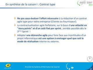 Direction du Système d'Information du Courrier 
12 
En synthèse de la saison I : Contrat type 
 Ne pas sous-évaluer l'effort nécessaire à la rédaction d'un contrat 
agile type pour votre entreprise (Cliente ou Fournisseur). 
 La contractualisation agile forfaitaire, sur la base d'une vélocité en 
"story points" et d'un coût fixé par sprint , semble possible dès le 
3ème Sprint ! 
 Adopter une démarche agile pour faire face aux incertitudes d'un 
projet informatique est une option à envisager quel que soit le 
mode de réalisation interne ou externe. 
 