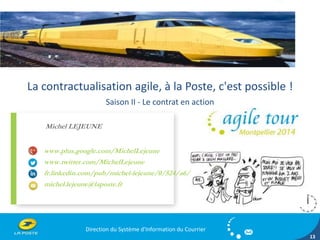 Michel LEJEUNE 
www.plus.google.com/MichelLejeune 
www.twitter.com/MichelLejeune 
www.linkedin.com/MichelLejeune 
michel.lejeune@laposte.fr 
Direction du Système d'Information du Courrier 
13 
La contractualisation agile, à la Poste, c'est possible ! 
Saison II - Le contrat en action 
Michel LEJEUNE 
fr.linkedin.com/pub/michel-lejeune/0/524/a6/ 
 
