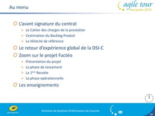 Direction du Système d'Information du Courrier 
14 
Au menu 
O L’avant signature du contrat 
 Le Cahier des charges de la prestation 
 L’estimation du Backlog Produit 
 La Vélocité de référence 
O Le retour d’expérience global de la DSI-C 
O Zoom sur le projet Factéo 
 Présentation du projet 
 La phase de lancement 
 La 1ère Recette 
 La phase opérationnelle 
O Les enseignements 
 
