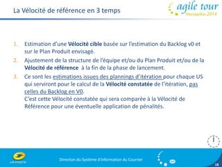 Direction du Système d'Information du Courrier 
18 
La Vélocité de référence en 3 temps 
1. Estimation d’une Vélocité cible basée sur l’estimation du Backlog v0 et 
sur le Plan Produit envisagé. 
2. Ajustement de la structure de l’équipe et/ou du Plan Produit et/ou de la 
Vélocité de référence à la fin de la phase de lancement. 
3. Ce sont les estimations issues des plannings d’itération pour chaque US 
qui serviront pour le calcul de la Vélocité constatée de l’itération, pas 
celles du Backlog en V0. 
C’est cette Vélocité constatée qui sera comparée à la Vélocité de 
Référence pour une éventuelle application de pénalités. 
 