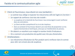 Direction du Système d'Information du Courrier 
24 
Factéo et la contractualisation agile 
O Client et Fournisseur, nous disent en vrac (verbatim) : 
 Le contrat nous oblige à respecter les mécanismes clefs de l’agile et c’est bien ! 
 Un rapport de confiance s’est très vite installé : 
 La souplesse et la réactivité du Fournisseur nous encouragent à avoir confiance 
dans ses estimations. 
 Le Client sait être compréhensif vis-à-vis des imprévus. 
 Dans ce contexte le Fournisseur devient une vraie force de proposition sur les 
aspects fonctionnels et techniques, ainsi que sur l’amélioration du process. 
 On obtient un excellent suivi malgré le nombre limité d’indicateurs. 
 On a vraiment une production de qualité avec très peu d’anomalies. 
O Améliorations : 
 Les mécanismes d’évolution du Plan produit sont à renforcer dans le contrat 
pour aller vers encore plus de souplesse. 
 