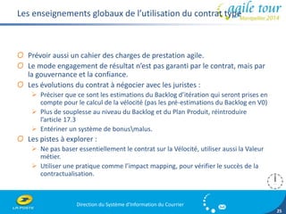 Direction du Système d'Information du Courrier 
25 
Les enseignements globaux de l’utilisation du contrat type 
O Prévoir aussi un cahier des charges de prestation agile. 
O Le mode engagement de résultat n’est pas garanti par le contrat, mais par 
la gouvernance et la confiance. 
O Les évolutions du contrat à négocier avec les juristes : 
 Préciser que ce sont les estimations du Backlog d’itération qui seront prises en 
compte pour le calcul de la vélocité (pas les pré-estimations du Backlog en V0) 
 Plus de souplesse au niveau du Backlog et du Plan Produit, réintroduire 
l’article 17.3 
 Entériner un système de bonusmalus. 
O Les pistes à explorer : 
 Ne pas baser essentiellement le contrat sur la Vélocité, utiliser aussi la Valeur 
métier. 
 Utiliser une pratique comme l’impact mapping, pour vérifier le succès de la 
contractualisation. 
 