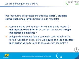 Direction du Système d'Information du Courrier 
5 
Les problématiques de la DSI-C 
Pour recourir à des prestations externes la DSI-C souhaite 
contractualiser au forfait (Obligation de résultats). 
A. Comment faire de l'agile sans être limité par le recours à 
des équipes 100% internes et sans glisser vers de la régie 
(Obligation de moyens) ? 
B. Indépendamment de l'agile, comment contractualiser au 
forfait (Obligation de résultats), lorsque l'on ne sait pas très 
bien où l'on va en termes de besoins et de périmètre ? 
 