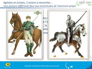 Agilistes et Juristes, 2 visions à réconcilier … 
Une posture différente face aux incertitudes de l'aventure projet 
Direction du Système d'Information du Courrier 
7 
Les Agilistes et les Juristes ne portent pas le même 
regard sur les risques de l'aventure agile, car ils n'ont 
pas la même formation, la même expérience 
professionnelle, ni les mêmes objectifs vis-à-vis du 
contrat et c'est bien normal ! 
 