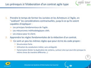 Direction du Système d'Information du Courrier 
8 
Les prérequis à l'élaboration d'un contrat agile type 
1. Prendre le temps de former les Juristes et les Acheteurs à l'Agile, en 
"oubliant" les considérations contractuelles, jusqu'à ce qu'ils soient 
capables d'expliquer : 
 Les principes fondamentaux de l'agile. 
 Les mécanismes méthodologiques clefs. 
 Les enjeux pour le client. 
2. Apprendre les règles fondamentales de la rédaction d'un contrat. 
 Ce sont un peu les mêmes règles que pour écrire du code propre : 
 Structuration forte. 
 Utilisation du vocabulaire métier, sans ambiguïté. 
 Factorisation (Eviter la duplication de contenu, surtout celui qui veut dire presque la 
même chose de manière différente ;-) 
 