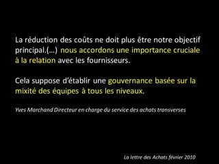 La réduction des coûts ne doit plus être notre objectif
principal.(…) nous accordons une importance cruciale
à la relation avec les fournisseurs.

Cela suppose d’établir une gouvernance basée sur la
mixité des équipes à tous les niveaux.

Yves Marchand Directeur en charge du service des achats transverses




                                          La lettre des Achats février 2010
 
