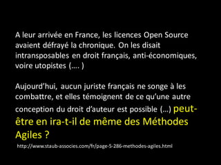 A leur arrivée en France, les licences Open Source
avaient défrayé la chronique. On les disait
intransposables en droit français, anti-économiques,
voire utopistes (…. )

Aujourd’hui, aucun juriste français ne songe à les
combattre, et elles témoignent de ce qu’une autre
conception du droit d’auteur est possible (…) peut-
être en ira-t-il de même des Méthodes
Agiles ?
http://www.staub-associes.com/fr/page-5-286-methodes-agiles.html
 