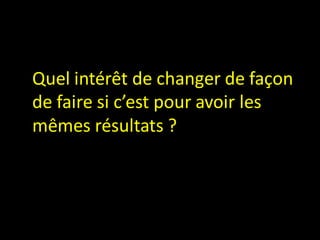Quel intérêt de changer de façon
de faire si c’est pour avoir les
mêmes résultats ?
 