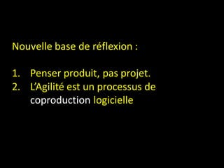 Nouvelle base de réflexion :

1. Penser produit, pas projet.
2. L’Agilité est un processus de
   coproduction logicielle
 