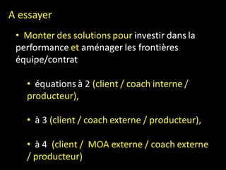 A essayer
 • Monter des solutions pour investir dans la
 performance et aménager les frontières
 équipe/contrat

   • équations à 2 (client / coach interne /
   producteur),

   • à 3 (client / coach externe / producteur),

   • à 4 (client / MOA externe / coach externe
   / producteur)
 