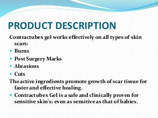 PRODUCT DESCRIPTION
Contractubex gel works effectively on all types of skin
scars:
 Burns
 Post Surgery Marks
 Abrasions
 Cuts
The active ingredients promote growth of scar tissue for
faster and effective healing.
 Contractubex Gel is a safe and clinically proven for
sensitive skin's; even as sensitive as that of babies.
 