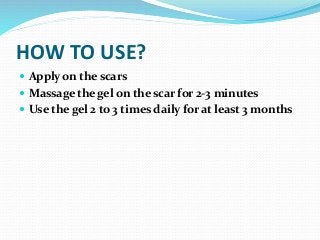 HOW TO USE?
 Apply on the scars
 Massage the gel on the scar for 2-3 minutes
 Use the gel 2 to 3 times daily for at least 3 months
 