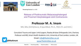 Professor M. A. Imam
MD, MSc (Orth)(Hons), D.SportMed, Ph.D., FRCS (Tr. and Orth.)
Consultant Trauma and Upper Limb Surgeon, Rowley Bristow Orthopaedic Unit, Chertsey
Professor and MD, Smart Health Academic Unit, University of East London, London, UK
Email: Info@theArmDoc.co.uk
www.TheArmDoc.co.uk
@MoAImam
Release of Posttraumatic Metacarpophalangeal
and Proximal Interphalangeal Joint Contractures
 