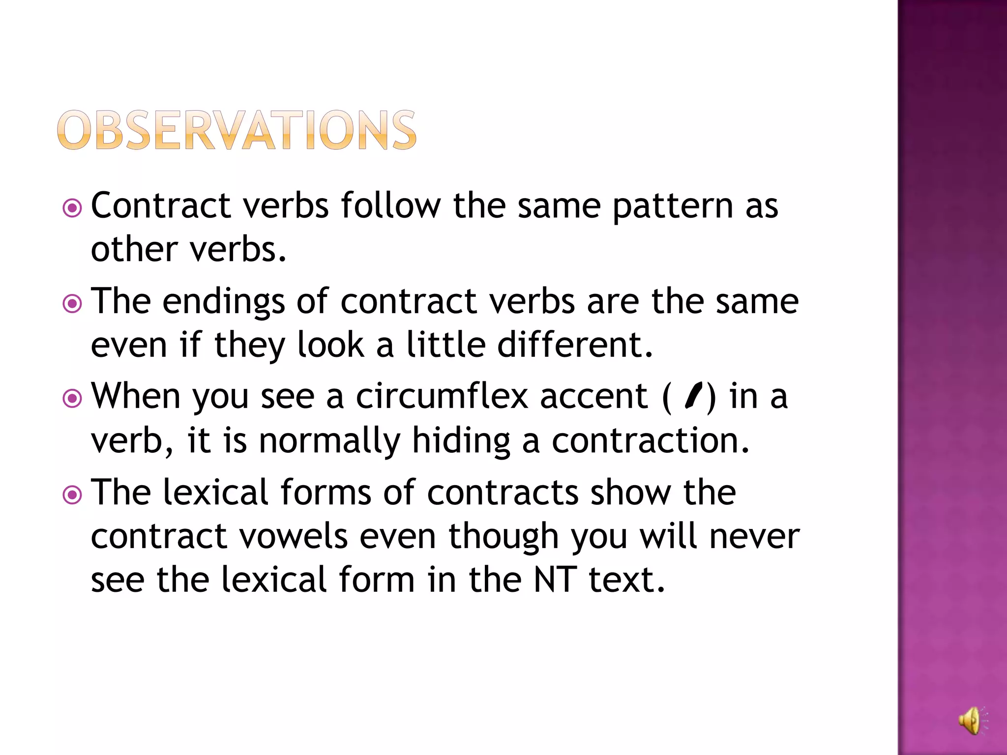  Contract   verbs follow the same pattern as
  other verbs.
 The endings of contract verbs are the same
  even if they look a little different.
 When you see a circumflex accent ( /) in a
  verb, it is normally hiding a contraction.
 The lexical forms of contracts show the
  contract vowels even though you will never
  see the lexical form in the NT text.
 