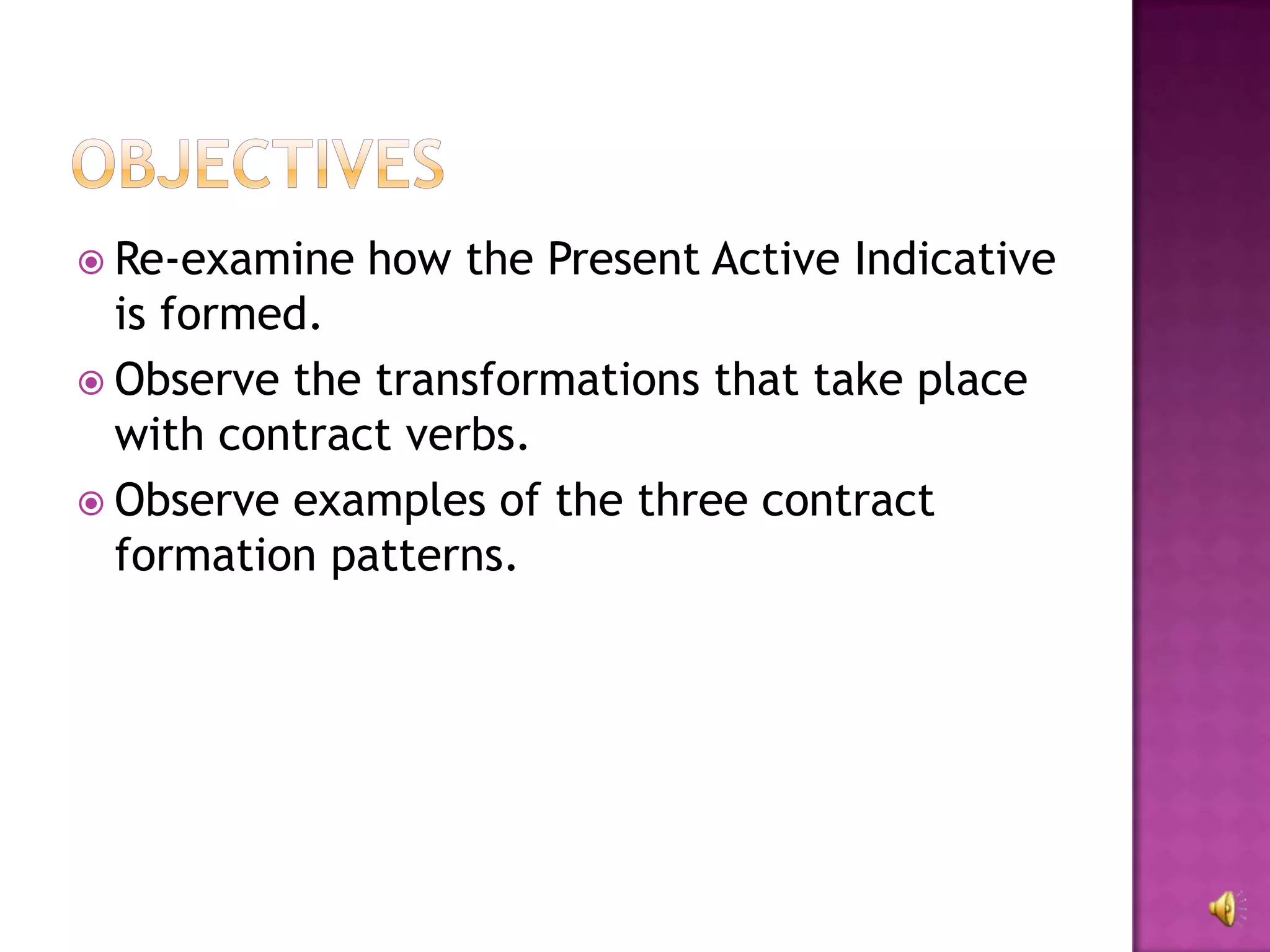  Re-examine   how the Present Active Indicative
  is formed.
 Observe the transformations that take place
  with contract verbs.
 Observe examples of the three contract
  formation patterns.
 