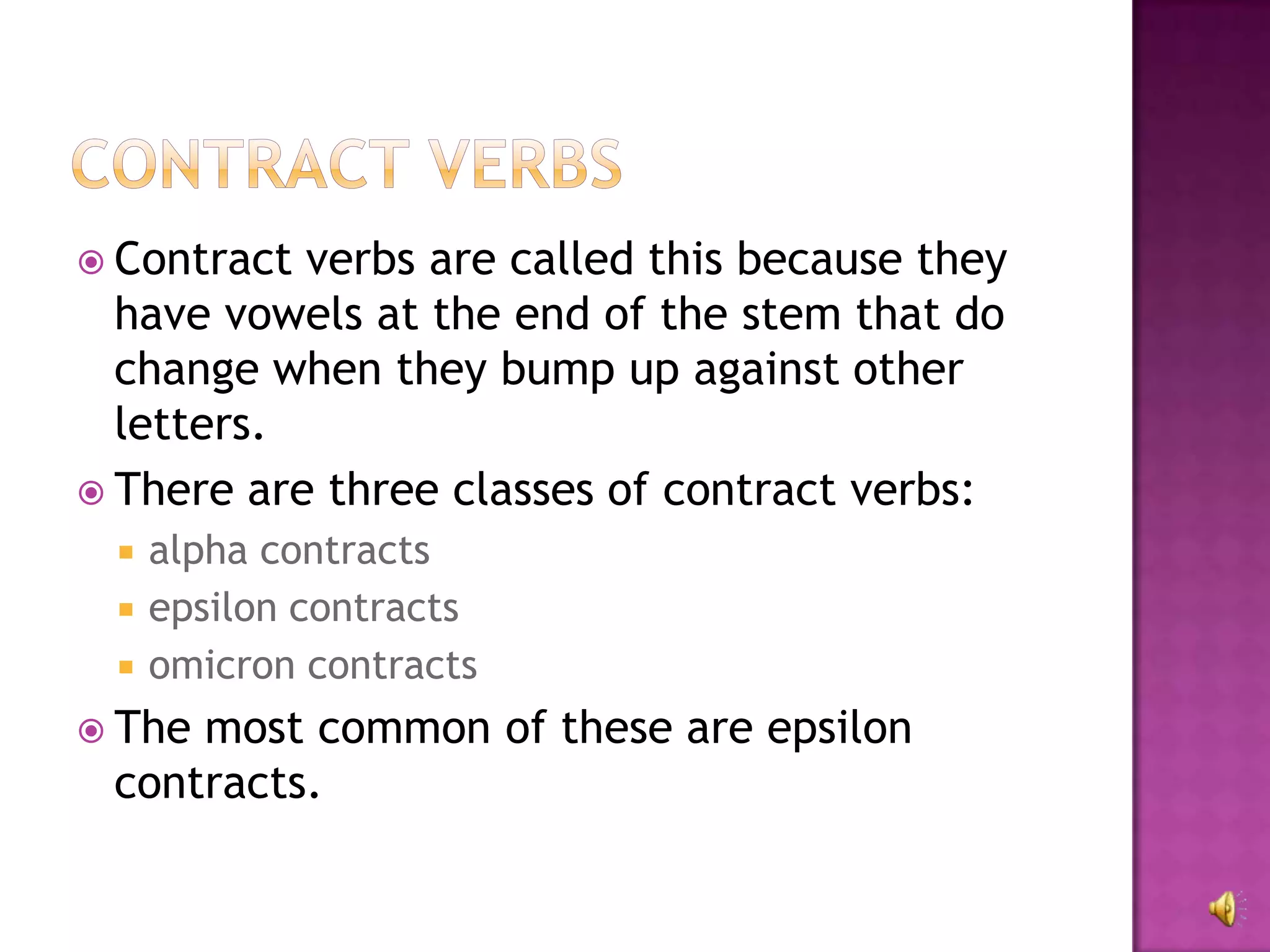  Contract verbs are called this because they
  have vowels at the end of the stem that do
  change when they bump up against other
  letters.
 There are three classes of contract verbs:
    alpha contracts
    epsilon contracts
    omicron contracts
 Themost common of these are epsilon
 contracts.
 