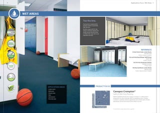 APPLICATION AREAS
• Locker rooms
• Bathrooms
• Shower areas
• Spas
• Gymnasiums
• Pool side areas
PRODUCT FOCUS
Canopus Crompton®
Safety  Wet Area flooring.
Made for barefoot and wet areas, Canopus Crompton® is a safety product
designed for the urban landscape. With its invigorating colours, Canopus
Crompton® is perfectly suited for applications such as locker rooms, showers,
gymnasiums and wet areas where human safety is an issue.
Flooring that is engineered for
barefoot comfort in potentially
high slip areas.
We often ranges with R12 slip
ratings in attractive designs. The
design ensures that ther will be
no build of dirt, soap suds or any
impurities over time.
Toe the line.
For full product range please refer to page 80.
REFERENCES
Cricket Club of India, Locker Rooms
Mumbai, India
Product: Canopus Crompton
One and Only Royal Mirage, Staff Kitchen
Dubai, UAE
Product: Canopus
Cha Cha Char Restaurant, Kitchen
Brisbane, Australia
Product: Regor
Bombay Gymkhana, Locker Rooms
Mumbai, India
Product: Regor/Canopus Crompton
Applications Focus : Wet Areas
Wet Areas
28 29
 