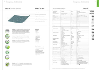 42 43
Petra RQ® product overview technical specifications
The above data is valid at the time of print. For more details regarding technical specifications, handling and installation, please contact Responsive Industries Ltd.
Characteristics
Description
General performance
Usage
Special treatment
Overall thickness
Thickness of wear layer
Weight
Sheet size
Tile size
Abrasion resistance
Residual indentation
Slip resistance
Dimensional stability
Flexibility
Castor chair test
Sound insulation
Reaction to fire
Static electrical propensity
Electrical resistance
Thermal resistance
Smoke density
Colour fastness to light
Walking resonance
Stain  chemical resistance
Fungi  bacteria resistance
Clean rooms
Maritime usage
Standards
BS EN ISO 10874: 2012
BS EN 649 : 2011
EN 428
EN 429, ASTM F410
EN 430
EN 426
EN 427
EN 660 -2
EN 660 -2
ASTM D3389
(Weight loss / 1000 cycles)
EN 433
ASTM F970
ASTM F1914
DIN 51130
AS / NZS 4586 (wet pendulum)
EN 13893
ASTM D2047
EN 434
EN 435
ASTM F137
EN 425
EN ISO 717-2
EN ISO 9239-1 : 2010
EN ISO 11925-2 : 2010
EN 13501-1:2007+A1: 2009
ASTM E648-06
EN 1815
EN 1081
ISO 8302 (EN 12664)
ASTM 1514
ASTM E 662-05
EN ISO 105 - B02
NF XPS 31 074
BS EN ISO 26987 : 2012
ASTM F925
(E1) PCP
ASTM G - 21
ASTM D3273
ASTM F51/68
IMO RES A 653 (16)
IMO MSC 61 (67)
US Coast Guard Approved
Marine Equipment Directive
Units
Class
Group
mm
mm
g/m2
m (width)
m (length)
m2
(surface area)
mm x mm
Group
Volume loss mm3
g
mm
psi
inches
class
Coefficient
of friction
%
mm
Type of use
∆Lw = dB
kW/m2
Class
Type
kV
Ω
m2
k/W
Dm
Degrees
dB
Index
%
Class
Petra RQ®
Non-directional homogeneous
34 / 43
T
Heavy foot traffic / heavy duty
RQ Protect : no wax no polish for life
2.00
2.00
2800
2
15 / 20
30 / 40
300 x 300
500 x 500
610 x 610
T
 2
 0.40
~ 0.03 (≤ 0.10)
800
Avg. 0.001
R 10
X (medium slip potential)
DS ( 0.30)
Pass (0.70 avg)
≤ 0.40
 20
Pass
Continuous
4
≥ 8
Pass
Bfl - S1
1
 2.0
1010
(Antistatic)
 0.00568
Pass
 450
≥ 6
4
0 (Excellent resistance)
Pass
 0.1 (none detected)
Does not favour growth
Pass
A, non shedding
Annex 1 Part 2 (Smoke  Toxicity)
Part 5 (Spread of Flame) and Annexure 2
(Surface Flammability / Heat Release)
1121
Applications
• Hospitals
• Clinics
• Auditoriums
• Hallways
• Reception areas
• Supermarkets
• Waiting rooms
• Offices
• Kindergartens
• Laboratories
• Classrooms
• Dormitories
Special Features
• Elegant low-contrast design
• New extensive colour range
• RQ protect
• No wax, no polish for life
• Heavy-duty endurance
• Ultra heavy-duty and durable
• Antibacterial and antifungal
• VOC compliant
Petra RQ® is a flexible, homogeneous, non-directional floor
covering with a delicate design incorporated throughout
the entire 2.00 mm thickness of the product. Available in
sheets and tiles, the surface is densely treated for superior
wear resistance and reduced maintenance.
Petra RQ® is treated with the new RQ Protect patented
process providing a high level of durability and acting as
a barrier against stains and chemical aggression. RQ Pro-
tect completely replaces the application of wax or polish
during the lifetime of the product.
Petra RQ® is anti-fungal and anti-bacterial. The flooring
complies with the EN 649 (34 / 43) and has a group T wear
rating. It is suitable for heavy traffic areas.
Petra RQ® is VOC (≤ 1⁄2 Chronic REL) and formaldehyde compli-
ant (≤ 9.0 μg/m3 ) according to the CDPH/EHLB/Standard, Method
V1.1-2010 (certificate 120316-01).
Anti-bacterial and anti-fungal treatment
Super stain / chemical resistance
RQ Protect, no wax no polish for life
Elegant low-contrast design
Single layer 2.00 mm thickness
Group T  RQ
Homogeneous : Non-DirectionalHomogeneous : Non-Directional
Petra RQ®
HOMOGENOUS
 