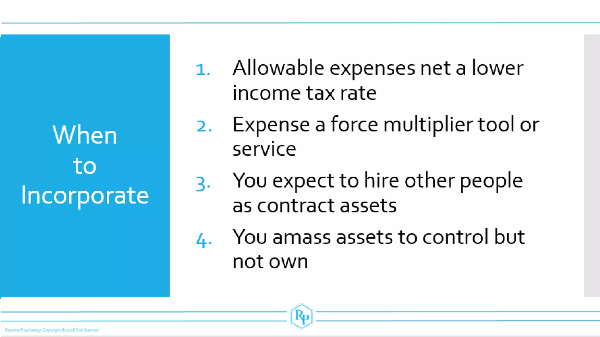 When
to
Incorporate
1. Allowable expenses net a lower
income tax rate
2. Expense a force multiplier tool or
service
3. You expect to hire other people
as contract assets
4. You amass assets to control but
not own
 