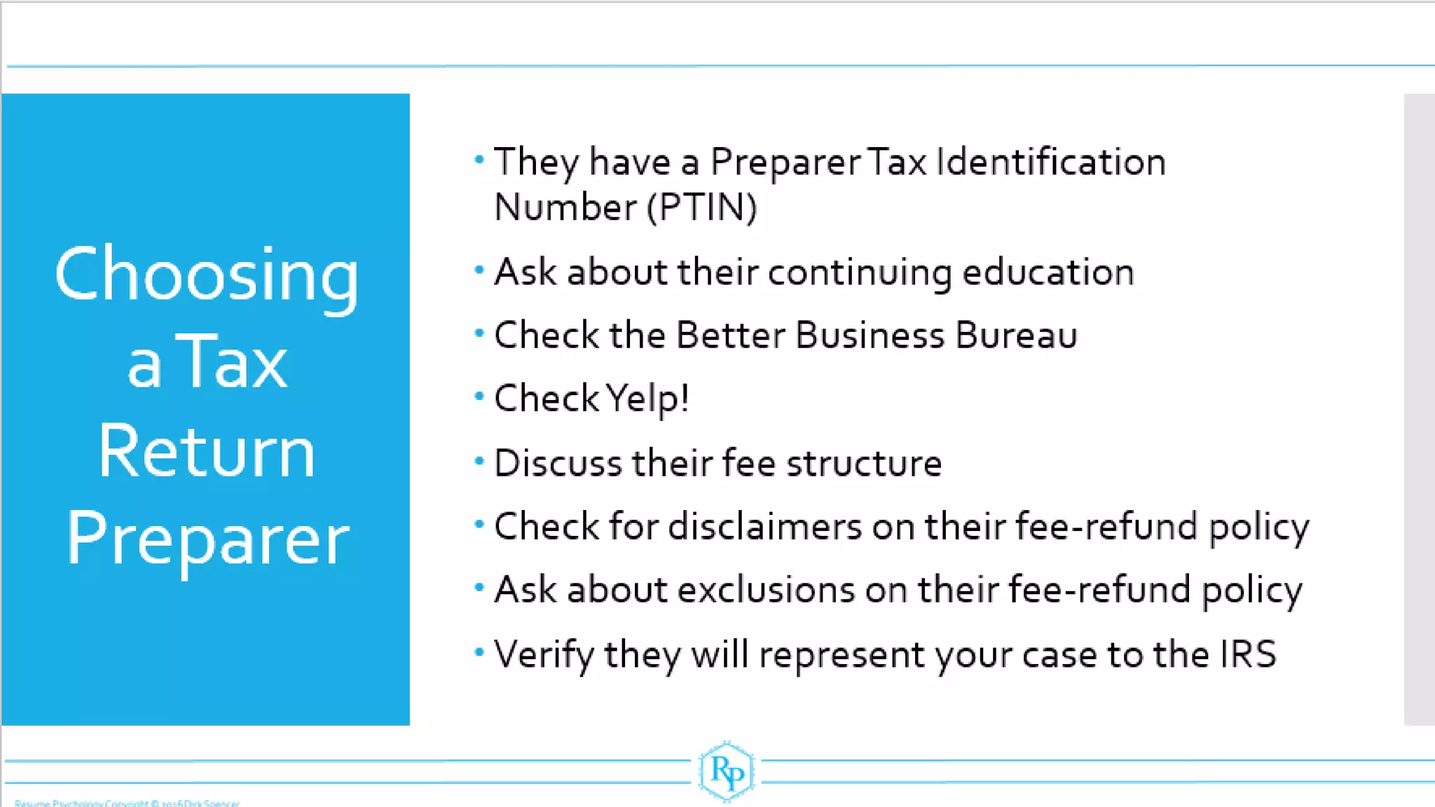 Choosing
aTax
Return
Preparer
 They have a Preparer Tax Identification
Number (PTIN)
 Ask about their continuing education
 Check the Better Business Bureau
 CheckYelp!
 Discuss their fee structure
 Check for disclaimers on their fee-refund policy
 Ask about exclusions on their fee-refund policy
 Verify they will represent your case to the IRS
 