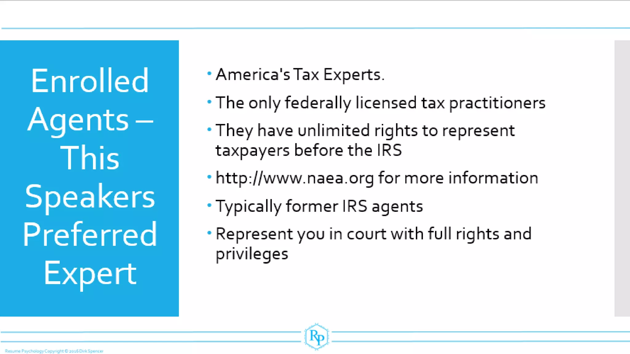 Enrolled
Agents –
This
Speakers
Preferred
Expert
 America's Tax Experts.
 The only federally licensed tax practitioners
 They have unlimited rights to represent
taxpayers before the IRS
 http://www.naea.org for more information
 Typically former IRS agents
 Represent you in court with full rights and
privileges
 
