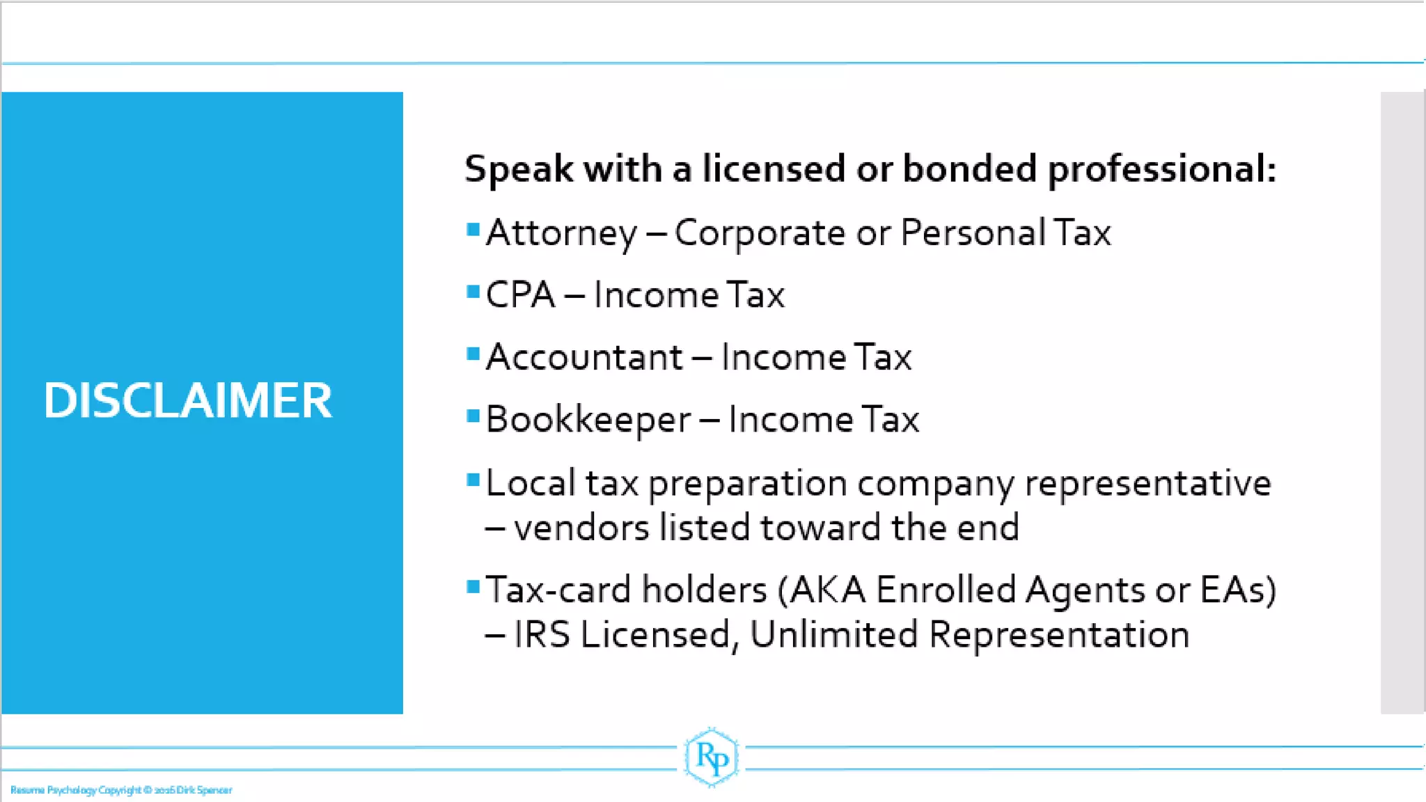 DISCLAIMER
Speak with a licensed or bonded professional:
▪Attorney – Corporate or Personal Tax
▪CPA – IncomeTax
▪Accountant – IncomeTax
▪Bookkeeper – IncomeTax
▪Local tax preparation company representative
– vendors listed toward the end
▪Tax-card holders (AKA Enrolled Agents or EAs)
– IRS Licensed, Unlimited Representation
Resume Psychology Copyright © 2016 Dirk Spencer
 