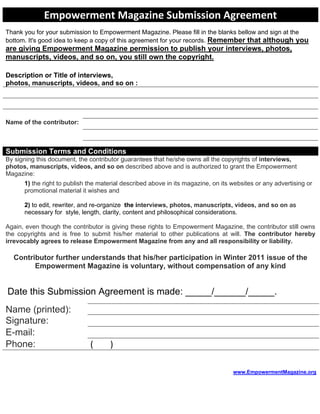 Empowerment Magazine Submission Agreement
Thank you for your submission to Empowerment Magazine. Please fill in the blanks bellow and sign at the
bottom. It's good idea to keep a copy of this agreement for your records. Remember that although you
are giving Empowerment Magazine permission to publish your interviews, photos,
manuscripts, videos, and so on, you still own the copyright.

Description or Title of interviews,
photos, manuscripts, videos, and so on :




Name of the contributor:



Submission Terms and Conditions
By signing this document, the contributor guarantees that he/she owns all the copyrights of interviews,
photos, manuscripts, videos, and so on described above and is authorized to grant the Empowerment
Magazine:
      1) the right to publish the material described above in its magazine, on its websites or any advertising or
      promotional material it wishes and

      2) to edit, rewriter, and re-organize the interviews, photos, manuscripts, videos, and so on as
      necessary for style, length, clarity, content and philosophical considerations.

Again, even though the contributor is giving these rights to Empowerment Magazine, the contributor still owns
the copyrights and is free to submit his/her material to other publications at will. The contributor hereby
irrevocably agrees to release Empowerment Magazine from any and all responsibility or liability.

  Contributor further understands that his/her participation in Winter 2011 issue of the
        Empowerment Magazine is voluntary, without compensation of any kind


Date this Submission Agreement is made: _____/______/_____.
Name (printed):
Signature:
E-mail:
Phone:                        (      )

                                                                                   www.EmpowermentMagazine.org
                                                                                   H                                H
 