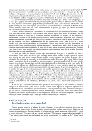 primeira carta de João, por exemplo, alerta muito quanto aos perigos de uma profissão de fé verbal: "Se
dissermos que mantemos comunhão com ele, e andarmos nas trevas, mentimos . . . Aquele que diz: Eu o
conheço, e não guarda os seus mandamentos, é mentiroso". 458 A carta de Tiago, por sua vez, avisa dos
perigos de um conhecimento intelectual. Uma ortodoxia árida não pode salvar, ele escreve, mas apenas uma
fé que se traduza em boas obras; por isso, devemos ser "praticantes da palavra, e não somente ouvintes". 459
      Ao aplicar este ensinamento a nós mesmos, precisamos considerar que a Bíblia é um livro perigoso de
se ler, e que a igreja é uma comunidade perigosa de se juntar, pois na leitura da Bíblia ouvimos as palavras
de Cristo, e quando nos filiamos à igreja dizemos que cremos em Cristo. Como resultado, pertencemos a um
grupo descrito por Jesus como aqueles que ouvem os seus ensinamentos e o chamam de Senhor. Nossa
filiação, portanto, coloca sobre nós a séria responsabilidade de garantir que aquilo que sabemos e dizemos
está sendo traduzido no que fazemos.
      Assim, o Sermão termina com a mesma nota de escolha radical da qual estivemos conscientes o tempo
todo. Jesus não coloca diante de seus discípulos uma lista de regras éticas fáceis de obe decer, mas um
conjunto de valores e ideais que é totalmente diferente do caminho do mundo. Ele nos incentiva a
renunciarmos a cultura secular prevalecente em favor da contracultura cristã. Repetidas vezes, durante o
nosso estudo, ouvimos o chamado que faz ao seu povo para ser diferente de todos os outros. A primeira vez
que isto tornou-se claro foi na responsabilidade que nos transmitiu de sermos "o sal da terra" e "a luz do
mundo", pois estas metáforas colocam as comunidades cristã e não-cristã em posições antagônicas, por
serem reconhecida e fundamentalmente distintas. O mundo é como alimento podre, cheio de bactérias que




                                                                                                                104
causam a sua desintegração; os discípulos de Jesus têm de ser o seu sal, evitando o apodrecimento. O mundo
é um lugar escuro e triste, sem sal, mergulhado nas trevas; os discípulos de Jesus têm de ser a luz do mundo,
dissipando suas trevas e sua melancolia.
      A partir de então, os padrões opostos são pitorescamente descritos, e o caminho de Jesus é
recomendado. Nossa justiça tem de ser mais profunda porque atinge também o nosso coração, e o nosso
amor tem de ser mais amplo porque abrange também nossos inimigos. Na piedade devemos evitar a
ostentação dos hipócritas e, na oração, a verbosidade dos pagãos. Por outro lado, nossas dádivas, nossa
oração e nosso jejum têm de ser verdadeiros, sem comprometer a nossa integridade cristã. Devemos escolher
para ser nosso tesouro algo que dure por toda a eternidade, que não se desintegre na terra; e por senhor de -
vemos escolher a Deus, não o dinheiro e as propriedades. Quanto às nossas ambições (aquilo que preocupa
nossas mentes), não a nossa própria segurança material, mas a propagação do governo e da justiça de Deus
no mundo. Em lugar de nos conformarmos com este mundo, quer na forma dos fariseus religiosos, ou dos
pagãos irreligiosos, somos chamados por Jesus a imitar o nosso Pai celeste. Ele é um pacificador. E ele ama
até mesmo os ingratos e egoístas. Por isso devemos copiá-lo, e não aos homens. Só então provaremos que
verdadeiramente somos seus filhos e filhas (5:9, 44-48). Então vem a alternativa de seguir a multidão ou a
nosso Pai que está nos céus, ser como a cana agitada pelos ventos da opinião pública ou ser dirigido pela
Palavra de Deus, pela revelação do seu caráter e pela sua vontade. E o propósito principal do Sermão do
Monte é apresentar-nos esta alternativa, defrontando-nos, assim, com a necessidade indispensável da
escolha.
      É por isso que a conclusão do Sermão é tão apropriada: Jesus esboçando os dois caminhos (o estreito e
o largo) e os dois edifícios (sobre a rocha e sobre a areia). Seria impossível exagerar a importância da
escolha entre os dois, considerando que um deles leva à vida, enquanto que o outro termina na destruição, e
que um edifício é seguro enquanto que o outro é derrubado pela calamidade. Muito mais notável que a
escolha de uma carreira profissional ou de um companheiro para a vida ê a escolha da própria vida. Qual a
estrada que vamos tomar para viajar? Sobre que alicerce vamos começar a construir?


MATEUS 7:28, 29
  Conclusão: quem é esse pregador?
     Muitas pessoas, inclusive os adeptos de outras religiões e os que não têm nenhuma, dizem-nos que
estão preparadas para aceitar o Sermão do Monte como contendo a verdade auto-evidente. Sabem que ele
inclui sentenças tais como "Bem-aventurados os misericordiosos, porque alcançarão misericórdia", "Amai
os vossos inimigos", "Ninguém pode servir a dois senhores", "Não julgueis, para que não sejais julgados" e
"Tudo quanto, pois, quereis que os homens vos façam, assim fazei-o vós também a eles". Lindo! Aqui,

458
      1Jo 1:6;2:4
459
      Tg 1:22-25; 2:14-20.
 