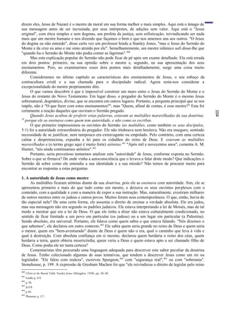 dizem eles, Jesus de Nazaré é o mestre da moral em sua forma melhor e mais simples. Aqui está o âmago de
sua mensagem antes de ser incrustada, por seus intérpretes, de adições sem valor. Aqui está o "Jesus
original", com ética simples e sem dogmas, um profeta da justiça, sem sofisticação, reivindicando ser nada
mais que um mestre humano e nos dizendo que façamos o bem e que nos amemos uns aos outros. "O Jesus
do dogma eu não entendo", disse certa vez um professor hindu a Stanley Jones, "mas o Jesus do Sermão do
Monte e da cruz eu amo e me sinto atraído por ele". Semelhantemente, um mestre islâmico sufi disse-lhe que
"quando lia o Sermão do Monte não podia conter as lágrimas". 460
      Mas esta explicação popular do Sermão não pode ficar de pé após um exame detalhado. Ela está errada
em dois pontos: primeiro, na sua opinião sobre o mestre e, segundo, na sua apresentação dos seus
ensinamentos. Pois, ao examinarmos esses dois pontos mais detalhadamente, surge uma coisa muito
diferente.
      Consideramos no último capítulo as características dos ensinamentos de Jesus, o seu esboço da
contracultura cristã e a sua chamada para o discipulado radical. Agora resta-nos considerar a
excepcionalidade do mestre propriamente dito.
      O que vamos descobrir é que é impossível construir um muro entre o Jesus do Sermão do Monte e o
Jesus do restante do Novo Testamento. Em lugar disso, o pregador do Sermão do Monte é o mesmo Jesus
sobrenatural, dogmático, divino, que se encontra em outros lugares. Portanto, a pergunta principal que se nos
impõe, não é "O que fazer com estes ensinamentos?", mas "Quem, afinal de contas, é esse mestre?" Esta foi
certamente a reação daqueles que ouviram o Sermão pregado.




                                                                                                                104
      Quando Jesus acabou de proferir estas palavras, estavam as multidões maravilhadas da sua doutrina;
29
   porque ele as ensinava como quem tem autoridade, e não como os escribas.
      O que primeiro impressionou os ouvintes do Sermão (as multidões, como também os seus discípulos,
5:1) foi a autoridade extraordinária do pregador. Ele não titubeava nem hesitava. Não era inseguro, sentindo
necessidade de se justificar, nem tampouco era extravagante ou empolado. Pelo contrário, com uma certeza
calma e despretenciosa, expunha a lei para os cidadãos do reino de Deus. E estavam as multidões
maravilhadas e (o termo grego aqui é muito forte) atônitas.461 "Após mil e novecentos anos", comenta A. M.
Hunter, "nós ainda continuamos atônitos".462
      Portanto, seria proveitoso tentarmos analisar esta "autoridade" de Jesus, conforme exposta no Sermão.
Sobre o que se firmava? De onde vinha a autoconsciência que o levava a falar deste modo? Que indicações o
Sermão dá sobre como ele entendia a sua identidade e a sua missão? Não temos de procurar muito para
encontrar as respostas a estas perguntas.

1. A autoridade de Jesus como mestre
      As multidões ficaram atônitas diante da sua doutrina, pois ele as ensinava com autoridade. Sim, ele se
apresentou primeiro e mais do que tudo como um mestre, e deixava os seus ouvintes per plexos com o
conteúdo, com a qualidade e com a maneira de expor a sua instrução. Mas, naturalmente, existiram milhares
de outros mestres entre os judeus e outros povos. Muitos foram seus contemporâneos. O que, então, havia de
tão especial nele? De uma certa forma, ele assumia o direito de ensinar a verdade absoluta. Ele era judeu,
mas sua mensagem não era segundo os padrões judaicos. Ele estava interpretando a lei de Moisés, mas de tal
modo a mostrar que era a lei de Deus. O que ele tinha a dizer não estava culturalmente condicionado, no
sentido de ficar limitado a um povo em particular (os judeus) ou a um lugar em particular (a Palestina).
Sendo absoluto, era universal. Portanto, ele falava como quem sabia o que estava falando. "Nós dizemos o
que sabemos", ele declarou em outro contexto. 463 Ele sabia quem seria grande no reino de Deus e quem seria
o menor, quem era "bem-aventurado" diante de Deus e quem não o era, qual o caminho que leva à vida e
qual à destruição. Com absoluta confiança em si mesmo, declarou quem herdaria o reino dos céus, quem
herdaria a terra, quem obteria misericórdia, quem veria a Deus e quem estava apto a ser chamado filho de
Deus. Como podia ele ter tanta certeza?
      Comentaristas têm procurado uma linguagem adequada para descrever este sabor peculiar da doutrina
de Jesus. Tenho colecionado algumas de suas tentativas, que tendem a descrever Jesus como um rei ou
legislador. "Ele falou com realeza", escreveu Spurgeon, 464 com "segurança real", 465 ou com "soberania".
Stonehouse, p. 199. A expressão de Gresham Machen foi que "ele reivindicou o direito de legislar pelo reino
460
      Christ at the Round Table, Stanley Jones (Abingdon, 1938), pp. 38, 60.
461
      Lenski, p. 314
462
      p. 96.
463
      Jo3:ll.
464
      p.46.
465
      Plummer, p. 117.
 
