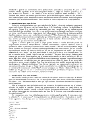 introduzido o período do cumprimento estava profundamente enraizada na consciência de Jesus. As
primeiras palavras registradas do seu ministério público foram: "O tempo está cumprido (peplêrõtai), e o
reino de Deus está próximo". 476 No Sermão do Monte há cinco referências diretas ao reino de Deus. 477
Decorrem delas, embora com diversos graus de clareza, que ele mesmo inaugurara o reino de Deus, e que ele
tinha autoridade para admitir pessoas nesse reino e conceder-lhes as bênçãos do mesmo. Tudo isto significa,
resumindo, que o próprio Jesus sabia ser o Cristo, o Messias de Deus da expectativa do Velho Testamento.

3. A autoridade de Jesus como Senhor
      Já tivemos ocasião de observar que a concessão do título "Senhor" a Jesus não implica necessariamente
num reconhecimento dele como o divino Senhor. Como N. B. Stonehouse explicou: "A flexibilidade da
palavra grega 'Senhor' deve realmente ser reconhecida: nem todo exemplo do seu uso implica em uma
consciência da divina autoridade. Nem todos os que se dirigiram a Jesus chamando-o de Senhor escolheram
esse nome especificamente como o equivalente à divindade; como forma polida de trata mento, poderia
significar um pouco mais do que o 'senhor' (com s minúsculo)." 478 Não obstante, em alguns contextos, Jesus
parece deliberadamente aceitar todas as implicações que o título leva, como quando ele o associou a outro
título favorito seu, "Filho do homem", o qual na visão de Daniel receberia o domí nio universal,479 e com o
"senhor" de Davi que se assentaria à direita de Deus. 480
      Apenas o contexto pode nos ajudar a julgar quanto domínio e quanta divindade podem ser
adequadamente incluídos na palavra "Senhor". Tomemos como exemplo a seção do Sermão do Monte na




                                                                                                                  104
qual Jesus se referiu às pessoas que o chamavam de "Senhor, Senhor". 481 Ele não estava se queixando porque
tinham escolhido este título, pois o aceitava como apropriado. O que ele tinha contra era que eles o usavam
superficialmente, sem lhe dar o devido significado. Ele não era simplesmente um "senhor" que devia ser
respeitado; ele era o "Senhor", que devia ser obedecido. O equivalente de Lucas torna claro este ponto: "Por
que me chamais, Senhor, Senhor, e não fazeis o que vos mando?" 482 Portanto, Jesus via-se a si mesmo como
mais do que um mestre, dando conselhos que as pessoas podiam atender ou não, a seu bel-prazer. Ele era
senhor delas; dava ordens esperando ser obedecido, e as advertia de que o bem-estar eterno delas es tava em
jogo. Explicitamente, em tudo isto, Jesus não era simplesmente um rabino. Os alunos de um rabino judeu
assentavam-se a seus pés para estudar o Tora. Jesus era rabino num certo sentido, uma vez que ensinava a
seus discípulos o verdadeiro significado do Tora. Mas sua expectativa não era que simples mente absorvesse
seus ensinamentos, mas, sim, que se lhe devotassem pessoalmente. Isto, sem dúvida, era a razão por que não
se contentava tão somente com o título "Rabi", pois na verdade era seu "Mestre e Senhor". 483 Foi por isso
também que eles, por sua vez, não se tornaram simplesmente "rabis", guardando e manejando a tradição de
sua doutrina; eles também foram, muito mais, "testemunhas" dele.

4. A autoridade de Jesus como Salvador
      Está claro no Sermão que Jesus conhecia o caminho da salvação e o ensinava. Ele foi capaz de declarar
quem era bem-aventurado e quem não o era. Ele pôde apontar para a porta estreita, que levava ao caminho
difícil para a vida. E foi bastante explícito sobre que espécie de casa sobreviveria às tempestades do juízo, e
qual desmoronaria.
      Mas, se penetrarmos mais profundamente em sua mensagem, descobriremos que ele não só ensinou a
salvação; ele também a concedeu. Mesmo nas bem-aventuranças, ele aparece no papel daquele que
virtualmente distribui bênçãos e concede o reino. O Professor Jeremias cita a insistência de J. Schniewind de
que "as bem-aventuranças são testemunhos ocultos que Jesus deu de si mesmo como o salvador dos pobres,
dos que choram, etc."484
      Ou consideremos como Jesus estabeleceu que os seus ouvintes, aquele grupinho de camponeses, eram
"o sal da terra" e "a luz do mundo". Como poderiam ter uma influência restritiva e iluminadora do mundo?
Só por seguirem a Jesus. Porque Jesus não era mau, como todo o mundo, 485 nem partilhava das trevas uni-
476
      Mc 1:15; cf. Mt 4:17.
477
      5:3, 10; 6:10, 33; 7:21.
478
      p.254.
479
      Dn 7:14; Mt 24:39,42, "vosso Senhor".
480
      Mc 12:35-37.
481
      Mt 7:21-23.
482
      Lc6:46
483
      Jo 13:13
484
      Jeremias, p. 24.
485
      7:11
 