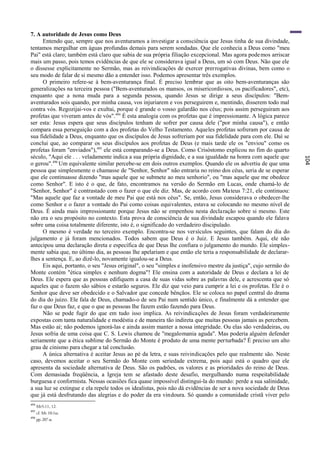 7. A autoridade de Jesus como Deus
     Entendo que, sempre que nos aventuramos a investigar a consciência que Jesus tinha de sua divindade,
tentamos mergulhar em águas profundas demais para serem sondadas. Que ele conhecia a Deus como "meu
Pai" está claro; também está claro que sabia de sua própria filiação excepcional. Mas agora pode mos arriscar
mais um passo, pois temos evidências de que ele se considerava igual a Deus, um só com Deus. Não que ele
o dissesse explicitamente no Sermão, mas as reivindicações de exercer prerrogativas divinas, bem como o
seu modo de falar de si mesmo dão a entender isso. Podemos apresentar três exemplos.
     O primeiro refere-se à bem-aventurança final. É preciso lembrar que as oito bem-aventuranças são
generalizações na terceira pessoa ("Bem-aventurados os mansos, os misericordiosos, os pacificadores", etc),
enquanto que a nona muda para a segunda pessoa, quando Jesus se dirige a seus discípulos: "Bem-
aventurados sois quando, por minha causa, vos injuriarem e vos perseguirem e, mentindo, disserem todo mal
contra vós. Regozijai-vos e exultai, porque é grande o vosso galardão nos céus; pois assim perseguiram aos
profetas que viveram antes de vós". 494 É esta analogia com os profetas que é impressionante. A lógica parece
ser esta: Jesus espera que seus discípulos tenham de sofrer por causa dele ("por minha causa"), e então
compara essa perseguição com a dos profetas do Velho Testamento. Aqueles profetas sofreram por causa de
sua fidelidade a Deus, enquanto que os discípulos de Jesus sofreriam por sua fidelidade para com ele. Daí se
conclui que, ao comparar os seus discípulos aos profetas de Deus (e mais tarde ele os "enviou" como os
profetas foram "enviados"),495 ele está comparando-se a Deus. Como Crisóstomo explicou no fim do quarto
século, "Aqui ele . . . veladamente indica a sua própria dignidade, e a sua igualdade na honra com aquele que




                                                                                                                  104
o gerou".496 Um equivalente similar percebe-se em dois outros exemplos. Quando ele os advertiu de que uma
pessoa que simplesmente o chamasse de "Senhor, Senhor" não entraria no reino dos céus, seria de se esperar
que ele continuasse dizendo "mas aquele que se submete ao meu senhorio", ou "mas aquele que me obedece
como Senhor". E isto é o que, de fato, encontramos na versão do Sermão em Lucas, onde chamá-lo de
"Senhor, Senhor" é contrastado com o fazer o que ele diz. Mas, de acordo com Ma teus 7:21, ele continuou:
"Mas aquele que faz a vontade de meu Pai que está nos céus". Se, então, Jesus considerava o obedecer-lhe
como Senhor e o fazer a vontade do Pai como coisas equivalentes, estava se colocando no mesmo nível de
Deus. É ainda mais impressionante porque Jesus não se empenhou nesta declaração sobre si mesmo. Este
não era o seu propósito no contexto. Esta prova de consciência de sua divindade escapou quando ele falava
sobre uma coisa totalmente diferente, isto é, o significado do verdadeiro discipulado.
     O mesmo é verdade no terceiro exemplo. Encontra-se nos versículos seguintes, que falam do dia do
julgamento e já foram mencionados. Todos sabem que Deus é o Juiz. E Jesus também. Aqui, ele não
antecipou uma declaração direta e específica de que Deus lhe confiara o julgamento do mundo. Ele simples-
mente sabia que, no último dia, as pessoas lhe apelariam e que então ele teria a responsabilidade de declarar-
lhes a sentença. E, ao dizê-lo, novamente igualou-se a Deus.
     Eis aqui, portanto, o seu "Jesus original", o seu "simples e inofensivo mestre da justiça", cujo sermão do
Monte contém "ética simples e nenhum dogma"! Ele ensina com a autoridade de Deus e declara a lei de
Deus. Ele espera que as pessoas edifiquem a casa de suas vidas sobre as palavras dele, e acrescenta que só
aqueles que o fazem são sábios e estarão seguros. Ele diz que veio para cumprir a lei e os profetas. Ele é o
Senhor que deve ser obedecido e o Salvador que concede bênçãos. Ele se coloca no papel central do drama
do dia do juízo. Ele fala de Deus, chamado-o de seu Pai num sentido único, e finalmente dá a entender que
faz o que Deus faz, e que o que as pessoas lhe fazem estão fazendo para Deus.
     Não se pode fugir do que em tudo isso implica. As reivindicações de Jesus foram verdadeiramente
expostas com tanta naturalidade e modéstia e de maneira tão indireta que muitas pessoas jamais as percebem.
Mas estão aí; não podemos ignorá-las e ainda assim manter a nossa integridade. Ou elas são verdadeiras, ou
Jesus sofria de uma coisa que C. S. Lewis chamou de "megalomania aguda". Mas poderia alguém defender
seriamente que a ética sublime do Sermão do Monte é produto de uma mente perturbada? É preciso um alto
grau de cinismo para chegar a tal conclusão.
     A única alternativa é aceitar Jesus ao pé da letra, e suas reivindicações pelo que realmente são. Neste
caso, devemos aceitar o seu Sermão do Monte com seriedade extrema, pois aqui está o quadro que ele
apresenta da sociedade alternativa de Deus. São os padrões, os valores e as prioridades do reino de Deus.
Com demasiada freqüência, a Igreja tem se afastado deste desafio, mergulhando numa respeitabilidade
burguesa e conformista. Nessas ocasiões fica quase impossível distingui-la do mundo: perde a sua salinidade,
a sua luz se extingue e ela repele todos os idealistas, pois não dá evidências de ser a nova sociedade de Deus
que já está desfrutando das alegrias e do poder da era vindoura. Só quando a comunidade cristã viver pelo
494
      Mt5:11, 12.
495
      cf. Mt 10:1ss.
496
      pp. 207 ss.
 