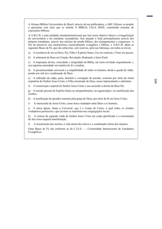 A Aliança Bíblica Universitária do Brasil, através da sua publicadora, a ABU Editora, se propõe
a apresentar esta série que se intitula A BÍBLIA FALA HOJE, constituída somente de
exposições bíblicas.
A A.B.U.B. é uma entidade interdenominacional que tem como objetivo básico a evangelização
do universitário e do estudante secundarista. Sua atuação é feita principalmente através dos
próprios estudantes, através dos núcleos de estudo bíblico, dos acampamentos e congressos. A
fim de preservar sua característica essencialmente evangélica e bíblica, a A.B.U.B. adota as
seguintes Bases de Fé, que são subscritas, sem reservas, pela sua liderança, em todos os níveis:
a)   A existência de um só Deus, Pai, Filho e Espírito Santo, Um em essência e Trino em pessoa.
b) A soberania de Deus na Criação, Revelação, Redenção e Juízo Final.
c) A inspiração divina, veracidade e integridade da Bíblia, tal como revelada originalmente, e
sua suprema autoridade em matéria de fé e conduta.
d) A pecaminosidade universal e a culpabilidade de todos os homens, desde a queda de Adão,
pondo-nos sob ira e condenação de Deus.
e) A redenção da culpa, pena, domínio e corrupção do pecado, somente por meio da morte




                                                                                                   104
expiatória do Senhor Jesus Cristo, o Filho encarnado de Deus, nosso representante e substituto.
f)   A ressurreição corporal do Senhor Jesus Cristo e sua ascensão à direita de Deus Pai.
g) A missão pessoal do Espírito Santo no arrependimento, na regeneração e na santificaçâo dos
cristãos.
h) A justificação do pecador somente pela graça de Deus, por meio da fé em Jesus Cristo,
i)   A intercessão de Jesus Cristo, como único mediador entre Deus e os homens,
j) A única Igreja, Santa e Universal, que é o Corpo de Cristo, à qual todos os cristãos
verdadeiros pertencem e que na terra se manifesta nas congregações locais.
k) A certeza da segunda vinda do Senhor Jesus Cristo em corpo glorificado e a consumação
do Seu reino naquela manifestação,
l)   A ressurreição dos mortos, a vida eterna dos salvos e a condenação eterna dos injustos.
Estas Bases de Fé são conforme às da C.I.E.E. — Comunidade Internacional de Estudantes
Evangélicos.
 