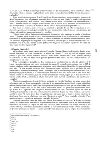 Êxodo 20-24, as oito bem-aventuranças correspondendo aos dez mandamentos, com o restante do Sermão
dissertando sobre as mesmas e aplicando-as, assim como os mandamentos também foram dissertados e
explicados.17
      Estas tentativas engenhosas de descobrir paralelos são compreensíveis porque em muitas passagens do
Novo Testamento a obra salvadora de Jesus está descrita como um novo êxodo, 18 e a vida cristã como uma
alegre celebração disso: "Pois também Cristo, nosso Cordeiro pascal, foi imolado. Por isso celebremos a
festa."19 Embora Mateus não compare explicitamente Jesus a Moisés, e não possamos reivindicar mais do
que isso no Sermão, "a essência da Nova Lei, o Novo Sinai, o Novo Moisés estão presentes". 20
      Em todos os eventos, Jesus assentou-se, assumindo a posição de um rabi ou legislador, e seus
discípulos aproximaram-se dele, para aprender dos seus ensinamentos. Então ele passou (uma expressão que
indica a solenidade do seu pronunciamento) a ensiná-los.
      Três perguntas básicas formam-se imediatamente na mente do leitor moderno, ao estudar o Sermão do
Monte. Tal pessoa não se sentirá receptiva para com os ensinamentos desse sermão se não receber respostas
satisfatórias às seguintes perguntas: Primeiro, o Sermão do Monte é um autêntico pronunciamento de Jesus?
Foi realmente pregado por ele? Segundo, o seu conteúdo é relevante para o mundo contemporâneo, ou é
totalmente fora de moda? Terceiro, os seus padrões são atingíveis, ou devemos esquecê-los por serem em
larga escala um ideal impraticável?

1. O Sermão é autêntico?




                                                                                                                104
     O Sermão do Monte aparece só no primeiro Evangelho (Mateus). No terceiro Evangelho (Lucas) há um
sermão semelhante, às vezes chamado de "o Sermão da Planície". 21 Lucas diz que foi pregado "numa
planura" à qual Jesus "desceu" depois de retirar-se "para o monte" a fim de orar. 22 Mas a aparente diferença
de localização não deve nos deter, pois a "planura" pode muito bem ter sido um platô sobre os montes e não
uma planície ou um vale.
     Uma comparação do conteúdo dos dois sermões revela imediatamente que não são idênticos. O de
Lucas é consideravelmente mais curto, consistindo de apenas 30 versículos, em contraste com os 107 de
Mateus, e cada um inclui matérias que estão ausentes no outro. Não obstante, há também óbvias semelhanças
entre eles. Os dois sermões começam com "bem-aventuranças", terminam com a parábola dos dois
construtores, e no meio contêm a regra áurea, a ordem para amar os nossos inimigos e oferecer a outra face, a
proibição de julgar as pessoas, e as vivas ilustrações da trave no olho e da árvore com os seus frutos. Esta
matéria comum aos dois sermões, com um começo e um final em comum, sugere que os dois são versões do
mesmo sermão. Qual é, entretanto, a relação entre eles? Como explicar a combi nação de semelhanças e
variações?
     Muitos têm negado que o Sermão do Monte tenha sido um "sermão" (qualquer que seja o sentido desta
palavra) pregado por Jesus numa ocasião específica. É um aspecto bem conhecido da prática editorial do
primeiro evangelista a reunião, no texto de um capítulo, de ensinamentos de Jesus que são relacionados entre
si. O melhor exemplo disto é a sua série de sete parábolas de Jesus. 23 Há quem tenha argumentado, assim,
que Mateus 5 a 7 representa uma coleção de pronunciamentos de Jesus, habilmente ligados em forma de
sermão pelo evangelista, ou por uma comunidade cristã primitiva, da qual ele o teria recebido. Até Calvino
acreditava nisso: "O plano desses dois evangelistas era o de reunir num só lugar os pontos principais da
doutrina de Cristo que se relacionam com uma vida devota e santa." 24 Como resultado, o Sermão é "um
pequeno resumo . . . extraído de seus muitos e variados discursos". 25
     Alguns comentaristas modernos foram mais francos. Bastará citar um exemplo. W. D. Davies chama o
Sermão de "simplesmente uma coleção de pronunciamentos não relacionados entre si, de diversas origens,
uma colcha de retalhos"; e, depois de fazer uma crítica da fonte, da forma e da liturgia neste texto, ele
conclui: "Assim, o impacto da recente crítica em todas as suas formas é lançar dúvidas sobre a conveniência
de procurar entender este trecho . . . como um todo inter-relacionado que se origina dos ensinamentos


17
     A teoria de Austin Farrer foi criticada por W. D. Davies, pp. 9-13.
18
     cf. Mt2:15.
19
     1 Co 5:7, 8.
20
     Davies, p. 108.
21
     Lc6:17-49.
22
     Lc 6:12,17
23
     Mt 13.
24
     p. 258.
25
     p. 259.
 