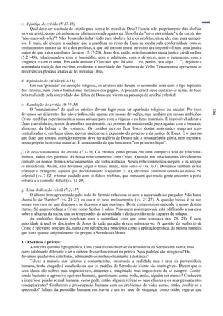 c. A justiça do cristão (5:17-48)
     Qual deve ser a atitude do cristão para com a lei moral de Deus? Ficaria a lei propriamente dita abolida
na vida cristã, como estranhamente afirmam os advogados da filosofia da "nova moralidade" e da escola dos
"não-mais-sob-a-lei"? Não. Jesus não tinha vindo para abolir a lei e os profetas, disse ele, mas para cumpri-
los. E mais, ele chegou a declarar que a grandeza no reino de Deus se media pela conformidade com os
ensinamentos morais da lei e dos profetas, e que até mesmo entrar no reino era impossível sem uma justiça
maior do que a dos escribas e fariseus (5:17-20). Jesus deu, então, seis ilustrações desta justiça cristã melhor
(5:21-48), relacionando-a com o homicídio, com o adultério, com o divórcio, com o juramento, com a
vingança e com o amor. Em cada antítese ("Ouvistes que foi dito ... eu, porém, vos digo . . ."), rejeitou a
acomodada tradição dos escribas, reafirmou a autoridade das Escrituras do Velho Testamento e apresentou as
decorrências plenas e exatas da lei moral de Deus.

d. A piedade do cristão (6:1-18)
     Em sua "piedade" ou devoção religiosa, os cristãos não devem se acomodar nem com o tipo hipócrita
dos fariseus, nem com o formalismo mecânico dos pagãos. A piedade cristã deve destacar-se acima de tudo
pela realidade, pela sinceridade dos filhos de Deus que vivem na presença de seu Pai celestial.

e. A ambição do cristão (6:19-34)
     O "mundanismo" do qual os cristãos devem fugir pode ter aparência religiosa ou secular. Por isso,




                                                                                                                   104
devemos ser diferentes dos não-cristãos, não apenas em nossas devoções, mas também em nossas ambições.
Cristo modifica especialmente a nossa atitude para com a riqueza e os bens materiais. É impossível adorar a
Deus e ao dinheiro; temos de escolher um dos dois. As pessoas do mundo estão preocupadas com a busca do
alimento, da bebida e do vestuário. Os cristãos devem ficar livres destas ansiedades materiais ego-
centralizadas e, em lugar disso, devem dedicar-se à expansão do governo e da justiça de Deus. É o mes mo
que dizer que a nossa ambição suprema deve ser a glória de Deus e não a nossa própria glória, nem mesmo o
nosso próprio bem-estar material. É uma questão do que buscamos "em primeiro lugar".

f. Os relacionamentos do cristão (7:1-20) Os cristãos estão presos em uma complexa teia de relaciona-
mentos, todos eles partindo do nosso relacionamento com Cristo. Quando nos relacionamos devidamente
com ele, os nossos demais relacionamentos são todos afetados. Novos relacionamentos surgem, e os antigos
se modificam. Assim, não devemos julgar o nosso irmão, mas servi-lo (vs. 1-5). Devemos também evitar
oferecer o evangelho àqueles que decididamente o rejeitam (v. 6); devemos continuar orando ao nosso Pai
celestial (vs. 7-12) e tomar cuidado com os falsos profetas, que impedem que muita gente encontre a porta
estreita e o caminho difícil (vs. 13-20).

g. Uma dedicação cristã (7:21-27)
     O último item apresentado pelo todo do Sermão relaciona-se com a autoridade do pregador. Não basta
chamá-lo de "Senhor" (vs. 21-23) ou ouvir os seus ensinamentos (vs. 24-27). A questão básica é se nós
somos sinceros no que dizemos e se fazemos o que ouvimos. Deste compromisso depende o nosso destino
eterno. Só quem obedece a Cristo como Senhor é sábio. Pois quem assim procede está edificando a sua casa
sobre o alicerce da rocha, que as tempestades da adversidade e do juízo não serão capazes de solapar.
     As multidões ficaram perplexas com a autoridade com que Jesus ensinava (vs. 28, 29). É uma
autoridade à qual os discípulos de Jesus de cada geração devem submeter-se. A questão do senhorio de
Cristo é relevante hoje em dia, tanto com referência a princípios como à aplicação prática, da mesma maneira
que o era quando originalmente ele pregou o Sermão do Monte.

3. O Sermão é prático?
     A terceira questão é pragmática. Uma coisa é convencer-se da relevância do Sermão em teoria; mas
outra totalmente diferente é ter a certeza de que funcionará na prática. Seus padrões são atingíveis? Ou
devemos quedar-nos satisfeitos, admirando-os melancolicamente à distância?
     Talvez a maioria dos leitores e comentaristas, encarando a realidade nua e crua da perversidade
humana, tenha chegado à conclusão de que os padrões do Sermão do Monte são inatingíveis. Dizem que os
seus ideais são nobres mas impraticáveis, atraentes à imaginação mas impossíveis de se cumprir. Conhe-
cendo bastante o agressivo egoísmo humano, questionam: como pode, então, alguém ser manso? Conhecem
a imperiosa paixão sexual humana; como pode, então, alguém refrear os seus olhares e os seus pensamentos
concupiscentes? Conhecem a preocupação humana com os problemas da vida; como, então, proibir-se a
apreensão? Sabem da prontidão humana em irar-se e em ter sede de vingança; como então, esperar que
 