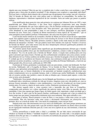 alguém ame seus inimigos? Mais do que isto: a exigência não é voltar a outra face a um assaltante, o que é
perigoso para o bem-estar da própria sociedade? E não ultrapassa essa exigência a capacidade individual?
Provocar mais a violência dessa maneira não só permite que ela permaneça sem castigo, mas até a incentiva.
Não! O Sermão do Monte não teria valor prático para os indivíduos ou comunidades. Na melhor das
hipóteses, representaria o idealismo impraticável de um visionário. Seria um sonho que jamais se poderia
realizar.
      Uma modificação deste ponto de vista, pela primeira vez expressa por Johannes Weiss em 1892, e mais
popularizada por Albert Schweitzer, é que Jesus fazia exigências excepcionais para uma situação
excepcional. Acreditando eles que Jesus esperava que o fim da História acontecesse quase imediatamente,
argumentavam que ele dava a seus discípulos uma "ética provisória", que exigia deles sacrifícios totais,
como abandonar as suas propriedades e amar os seus inimigos, sacrifícios apropriados só para aquele
momento de crise. Neste caso, o Sermão do Monte transforma-se numa espécie de "lei marcial", 31 que só
uma emergência maior poderia justificar. Enfaticamente, não seria uma ética para o quotidiano.
      E tem havido muitas tentativas de acomodar o Sermão do Monte aos baixos níveis de nossa capacidade
moral. Nos capítulos quarto e quinto do seu livro Understanding the Sermon on the Mount (Compreendendo
o Sermão do Monte), Harvey McArthur primeiro examina e depois avalia nada menos de doze maneiras
diferentes de interpretar o Sermão. 32 Diz que poderia muito bem intitular esta seção de "Versões e Evasivas
do Sermão do Monte", pois todas menos uma das doze interpretações oferecem qualificações prudentes de
suas exigências aparentemente absolutas.




                                                                                                               104
      No extremo oposto ficam aquelas almas superficiais que desembaraçadamente afirmam que o Sermão
do Monte expressa padrões éticos que são manifestamente verdadeiros, comuns a todas as religiões e fáceis
de obedecer. "Eu vivo de acordo com o Sermão do Monte", dizem. A reação mais caridosa para com essa
gente é presumir que nunca leram o Sermão que tão confiantemente consideram uma coisa comum, normal.
Bem diferente foi Leo Tolstoy (embora ele também cresse que o Sermão foi pregado a fim de ser obedecido).
É verdade que ele se reconhecia um fracasso sem limites, mas continuava crendo que os preceitos de Jesus
poderiam ser postos em prática, e colocou a sua convicção nos lábios do Príncipe Nekhlyudov, o herói de sua
última grande obra, Ressurreição, publicada em 1899-1900.
      O príncipe de Tolstoy geralmente é considerado como um auto-retrato, e muito mal disfarçado. No final
da novela, Nekhlyudov relê o Evangelho de Mateus. Vê no Sermão do Monte "não lindos pensamentos
abstratos, que apresentam principalmente exigências exageradas e impossíveis, mas mandamentos simples,
claros, práticos que, se fossem obedecidos (e isto parecendo ser bastante exeqüível), estabeleceriam uma
ordem completamente nova na sociedade humana, onde a violência que enchia Nekhlyudov de indignação
não só cessaria sozinha, mas também a maior de todas as bênçãos que o homem pode esperar, o reino dos
céus na terra, seria alcançada."
      "Nekhlyudov ficou parado olhando para a luz da lâmpada que bruxuleava, e seu coração parou de bater.
Lembrando toda a monstruosa confusão da vida que levamos, imaginou como esta vida poderia ser, caso as
pessoas fossem ensinadas a obedecer a estes mandamentos; e sua alma foi invadida por um êxtase jamais
sentido antes, Foi como se, depois de muito anelar e sofrer, finalmente encontrasse paz e libertação.
      Não dormiu naquela noite e, como acontece com a imensidão dos que lêem os Evangelhos,
compreendeu pela primeira vez o pleno significado das palavras tantas vezes lidas no passado, mas não
entendidas. Como uma esponja que chupa a água, ele bebeu aquela vital, importante e alegre novidade que o
livro lhe revelou. E tudo o que lia lhe parecia familiar, confirmando e tornando real o que já conhecia há
muito tempo mas que jamais compreendera totalmente nem crera realmente. Mas agora entendia e cria...
      Disse para si mesmo: 'Buscai primeiro o reino de Deus e a sua justiça; e todas estas coisas vos serão
acrescentadas. Mas nós buscamos todas estas coisas e obviamente fracassamos em alcançá-las. Esta,
portanto, deve ser a tarefa de minha vida. Uma tarefa foi completada e outra está por fazer.'
      Naquela noite uma vida inteiramente nova teve início em Nekhlyudov, não tanto porque penetrasse em
novas condições de vida, mas porque tudo o que lhe acontecia daquele momento em diante estava revestido
de um significado totalmente diferente para ele. Como este novo capítulo de sua vida terminará, o futuro há
de mostrar."33
      Tolstoy personificava a tensão entre o ideal e a realidade. De um lado estava convencido de que
obedecer ao Sermão do Monte é "realidade exeqüível", enquanto que, de outro lado, a sua própria atuação
medíocre dizia-lhe que não é. A verdade não se encontra em nenhuma das posições extremas. Os padrões do
31
     A expressão é do Prof. Jeremias (p. 14).
32
     pp. 105-148.

33
     Penguin Classics, 1966, pp. 566-568.
 