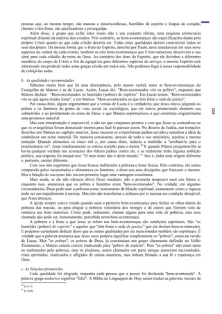 pessoas que, ao mesmo tempo, são mansas e misericordiosas, humildes de espírito e limpas de coração,
choram e têm fome, são pacificadoras e perseguidas.
      Além disso, o grupo que exibe estes sinais não é um conjunto elitista, uma pequena aristocracia
espiritual distante da maioria dos cristãos. Pelo contrário, as bem-aventuranças são especificações dadas pelo
próprio Cristo quanto ao que cada cristão deveria ser. Todas estas qualidades devem caracterizar todos os
seus discípulos. Da mesma forma que o fruto do Espírito, descrito por Paulo, deve amadurecer em seus nove
aspectos no caráter de cada cristão, também as oito bem-aventuranças que Cristo menciona descrevem o seu
ideal para cada cidadão do reino de Deus. Ao contrário dos dons do Espírito, que ele dis tribui a diferentes
membros do corpo de Cristo a fim de equipá-los para diferentes espécies de serviço, o mesmo Espírito está
interessado em produzir todas estas graças cristãs em todos nós. Não podemos fugir à nossa responsabilidade
de cobiçá-las todas.

b. As qualidades recomendadas
      Sabemos muito bem que há uma discrepância, pelo menos verbal, entre as bem-aventuranças do
Evangelho de Mateus e as de Lucas. Assim, Lucas diz: "Bem-aventurados vós os pobres", enquanto que
Mateus declara: "Bem-aventurados os humildes (pobres) de espírito". Em Lucas temos: "Bem-aventurados
vós os que agora tendes fome", e em Mateus: "Bem-aventurados os que têm fome e sede de justiça".
      Por causa disto, alguns argumentam que a versão de Lucas é a verdadeira; que Jesus estava julgando os
pobres e os famintos do ponto de vista social ou sociológico; que ele estava prome tendo alimento aos




                                                                                                                  104
subnutridos e ao proletariado no reino de Deus; e que Mateus espiritualizou o que constituía originalmente
uma promessa material.
      Mas esta interpretação é impossível, a não ser que estejamos prontos a crer que Jesus se contradisse ou
que os evangelistas foram demasiado ineptos para fazê-lo parecer assim. No deserto da Judéia, nas tentações
descritas por Mateus no capítulo anterior, Jesus recusou-se a transformar pedras em pão e repudiou a idéia de
estabelecer um reino material. De maneira consistente, através de todo o seu ministério, rejeitou a mesma
tentação. Quando alimentou os cinco mil e, por causa disto, induziu a multidão a "arrebatá-lo para o
proclamarem rei", Jesus imediatamente se retirou sozinho para o monte. 40 E quando Pilatos perguntou-lhe se
havia qualquer verdade nas acusações dos líderes judeus contra ele, e se realmente tinha alguma ambição
política, sua resposta foi inequívoca: "O meu reino não é deste mundo." 41 Isto é, tinha uma origem diferente
e, portanto, caráter diferente.
      Com isso não sugerimos que Jesus ficasse indiferente à pobreza e fome físicas. Pelo contrário, ele sentia
compaixão pelos necessitados e alimentava os famintos, e disse aos seus discípulos que fizessem o mesmo.
Mas a bênção do seu reino não era em primeiro lugar uma vantagem econômica.
      Mais ainda, se ele não oferecia alívio físico imediato, não o prometia tampouco num céu futuro e,
enquanto isso, anunciava que os pobres e famintos eram "bem-aventurados". Na verdade, em algumas
circunstâncias, Deus pode usar a pobreza como instrumento de bênção espiritual, exatamente como a riqueza
pode ser um impedimento à mesma. Mas isto não transforma a pobreza por si mesma em condição desejável,
que Jesus abençoe.
      A igreja sempre esteve errada quando usou a primeira bem-aventurança para fechar os olhos diante da
pobreza das massas, ou para elogiar a pobreza voluntária dos monges e de outros que fizeram voto de
renúncia aos bens materiais. Cristo pode, realmente, chamar alguns para uma vida de pobreza, mas essa
chamada não pode ser, honestamente, percebida nesta bem-aventurança.
      A pobreza e a fome a que Jesus se refere nas bem-aventuranças são condições espirituais. São "os
humildes (pobres) de espírito" e aqueles que "têm fome e sede de justiça" que ele declara bem-aventurados.
E podemos certamente deduzir disso que as outras qualidades por ele mencionadas também são espirituais. É
verdade que a palavra aramaica que Jesus usou poderia significar simplesmente os "pobres", como na versão
de Lucas. Mas "os pobres", os pobres de Deus, já constituíam um grupo claramente definido no Velho
Testamento, e Mateus estaria correto traduzindo para "pobres de espírito". Pois "os pobres" não eram tanto
os maltratados pela pobreza, mas os piedosos, assim chamados em parte porque passavam necessidades,
eram oprimidos, tiranizados e afligidos de outras maneiras, mas tinham firmado a sua fé e esperança em
Deus.

c. As bênçãos prometidas
     Cada qualidade foi elogiada, enquanto cada pessoa que a possui foi declarada "bem-aventurada". A
palavra grega makarios significa "feliz". A Bíblia na Linguagem de Hoje assim traduz as palavras iniciais de
40
     Jo 6:15.
41
     Jo 18:36.
 
