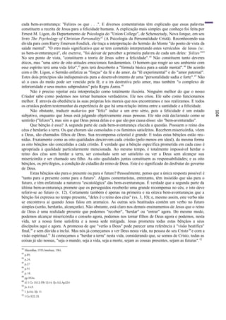 cada bem-aventurança: "Felizes os que . . .". E diversos comentaristas têm explicado que essas palavras
constituem a receita de Jesus para a felicidade humana. A explicação mais simples que conheço foi feita por
Ernest M. Ligon, do Departamento de Psicologia do "Union College", de Schenectady, Nova Iorque, em seu
livro The Psychology of Christian Personality42 (A Psicologia da Personalidade Cristã). Reconhecendo sua
dívida para com Harry Emerson Fosdick, ele traça a interpretação do Sermão do Monte "do ponto de vista da
saúde mental". "O erro mais significativo que se tem cometido interpretando estes versículos de Jesus (sc.
as bem-aventuranças)", ele escreve, "foi deixar de perceber a primeira palavra de cada um deles: 'felizes'"43
No seu ponto de vista, "constituem a teoria de Jesus sobre a felicidade". 44 Não constituem tanto deveres
éticos, mas "uma série de oito atitudes emocionais fundamentais. O homem que reagir ao seu ambiente com
esse espírito terá uma vida feliz",45 pois terá descoberto a "fórmula básica para a saúde mental". 46 De acordo
com o Dr. Ligon, o Sermão enfatiza as "forças" da fé e do amor, da "fé experimental" e do "amor paternal".
Estes dois princípios são indispensáveis para o desenvolvimento de uma "personalidade sadia e forte". 47 Não
só o caos do medo pode ser vencido pela fé, e a ira destrutiva pelo amor, mas também "o complexo de
inferioridade e seus muitos subprodutos" pela Regra Áurea. 48
      Não é preciso rejeitar esta interpretação como totalmente ilusória. Ninguém melhor do que o nosso
Criador sabe como podemos nos tornar humanos verdadeiros. Ele nos criou. Ele sabe como funcionamos
melhor. É através da obediência às suas próprias leis morais que nos encontramos e nos realizamos. E todos
os cristãos podem testemunhar da experiência de que há uma relação íntima entre a santidade e a felicidade.
      Não obstante, traduzir makarios por "feliz" induz a um erro sério, pois a felicidade é um estado




                                                                                                                   104
subjetivo, enquanto que Jesus está julgando objetivamente essas pessoas. Ele não está declarando como se
sentirão ("felizes"), mas sim o que Deus pensa delas e o que são por causa disso: são "bem-aventuradas".
      Que bênção é essa? A segunda parte de cada bem-aventurança elucida a questão. Possuem o reino dos
céus e herdarão a terra. Os que choram são consolados e os famintos satisfeitos. Recebem misericórdia, vêem
a Deus, são chamados filhos de Deus. Sua recompensa celestial é grande. E todas estas bênçãos estão reu -
nidas. Exatamente como as oito qualidades descrevem cada cristão (pelo menos em ideal), da mesma forma
as oito bênçãos são concedidas a cada cristão. É verdade que a bênção específica prometida em cada caso é
apropriada à qualidade particularmente mencionada. Ao mesmo tempo, é totalmente impossível herdar o
reino dos céus sem herdar a terra, ser consolado sem ser satisfeito ou ver a Deus sem alcançar sua
misericórdia e ser chamado seu filho. As oito qualidades juntas constituem as responsabilidades; e as oito
bênçãos, os privilégios, a condição de cidadão do reino de Deus. Este é o significado do desfrutar do governo
de Deus.
      Estas bênçãos são para o presente ou para o futuro? Pessoalmente, penso que a única resposta possível é
"tanto para o presente como para o futuro". Alguns comentaristas, entretanto, têm insistido que são para o
futuro, e têm enfatizado a natureza "escatológica" das bem-aventuranças. É verdade que a segunda parte da
última bem-aventurança promete que os perseguidos receberão uma grande recompensa no céu, e isto deve
referir-se ao futuro (v. 12). Certamente também é apenas na primeira e na oitava bem-aventuranças que a
bênção foi expressa no tempo presente, "deles ê o reino dos céus" (vs. 3, 10); e, mesmo assim, este verbo não
se encontrava aí quando Jesus falou em aramaico. As outras seis beatitudes contêm um verbo no futuro
simples (serão, herdarão, alcançarão). Não obstante, está claro nos demais ensinamentos de Jesus que o reino
de Deus é uma realidade presente que podemos "receber", "herdar" ou "entrar" agora. Do mesmo modo,
podemos alcançar misericórdia e consolo agora, podemos nos tornar filhos de Deus agora e podemos, nesta
vida, ter a nossa fome satisfeita e a nossa sede mitigada. Jesus prometeu todas estas bênçãos a seus
discípulos aqui e agora. A promessa de que "verão a Deus" pode parecer uma referência à "visão beatífica"
final,49 e sem dúvida a inclui. Mas nós já começamos a ver Deus nesta vida, na pessoa do seu Cristo 50 e com a
visão espiritual.51 Já começamos a "herdar a terra" nesta vida, considerando que, se somos de Cristo, todas as
coisas já são nossas, "seja o mundo, seja a vida, seja a morte, sejam as cousas presentes, sejam as futuras". 52
42
     Macmillan, 1935; brochura, 1961.
43
     p.89.
44
     p.24.
45
     p.27
46
     p.91
47
     p. 18.
48
     pp.332ss.
49
     cf. 1 Co 13:12; Hb 12:14; 1Jo 3:2; Ap22:4
50
     Jo 14:9.
51
     1 Jo3:6; 3Jo 11
52
     1 Co 3:22, 23.
 